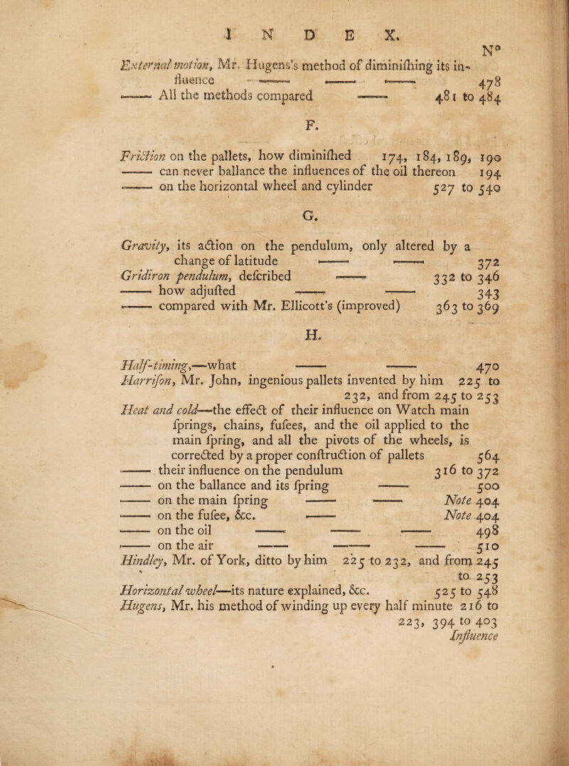 JO -. N External'motion, Mr, Hugens’s method of dlminifhing its in- All the methods compared - 48i to 484 FriStion on the pallets, how diminiftied 174, 184, 189^ 190 —— can never ballance the influences of the oil thereon 194 *— on the horizontal wheel and cylinder 527 to 540 G. Gravity, its adtion on the pendulum, only altered by a change of latitude —— ~—>■- 372 Gridiron pendulum, defcribed ——332 to 346 —- how adjlifted -=—»-* --- 343 ——- compared with Mr. Ellicott’s (improved) 363 to 369 H, Half- timingwh at 47° Harrifony Mr. John, ingenious pallets invented by him 225 to 232, and from 245 to 253 Heat and cold—the effedt of their influence on Watch main fprings, chains, fufees, and the oil applied to the main fpring, and all the pivots of the wheels, is corredted by a proper conftrudtion of pallets 564 —— their influence on the pendulum 316 to 372 -- on the ballance and its fpring —— 500 —- on the main fpring --- ——» Note 404 -- on the fufee, &c. —— Note 404 - on the oil — —- — 498 >-- on the air - —— —— 510 Hindley, Mr. of York, ditto by him 225 to 232, and from 245 t0 253 Horizontal wheel—its nature explained, &c. 525 to 548 Hugensy Mr. his method of winding up every half minute 216 to 223,39410403 Influence