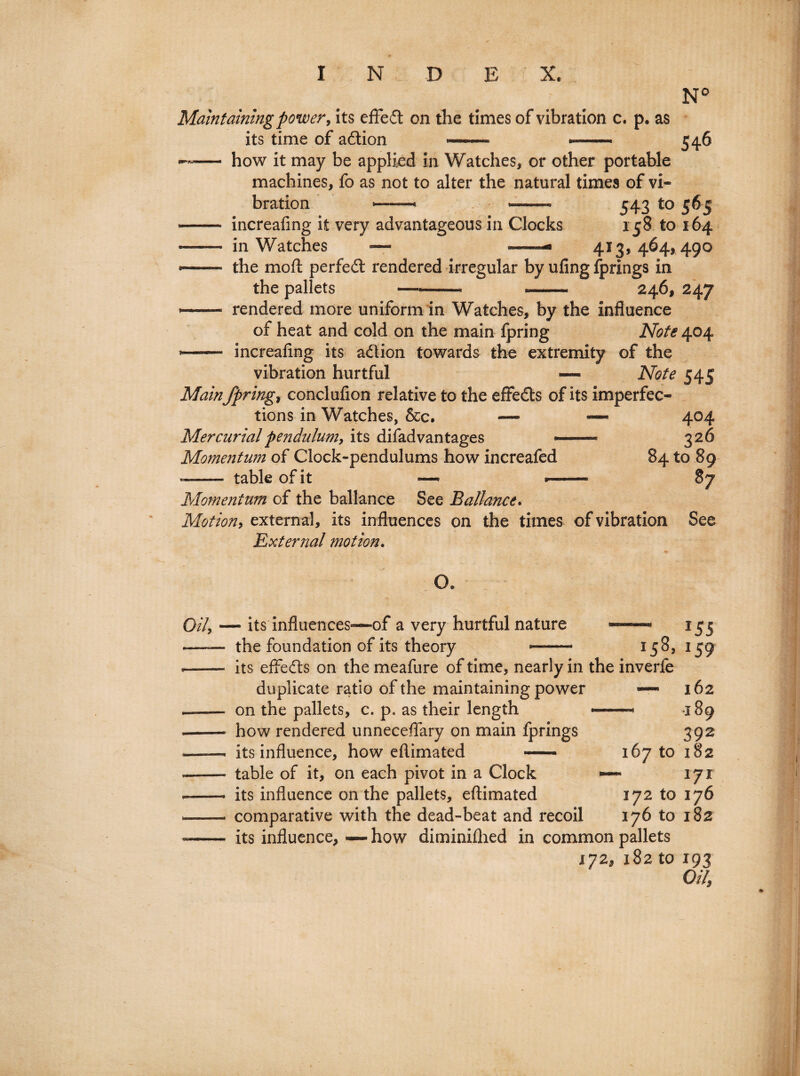 Maintaining power, its effect on the times of vibration c. p. as its time of adtion - ■ N° 546 —— how it may be applied in Watches, or other portable machines, fo as not to alter the natural times of vi¬ bration —« — 543 to 565 - increafing it very advantageous in Clocks 158 to 164 —— in Watches — —— 413,464, 490 — the mo ft perfect rendered irregular by ufing fprings in the pallets ——— --* 246, 247 -—- rendered more uniform in Watches, by the influence of heat and cold on the main fpring Note 404 -- increafing its adion towards the extremity of the vibration hurtful — Note 545 Mainfprings conclufion relative to the effeds of its imperfec¬ tions in Watches, &c. — — 404 Mercurial pendulum, its difad vantages *- 326 Momentum of Clock-pendulums how increafed 84 to 89 -- table of it —• *-— 87 Momentum of the ballance See Ballance. Motion, external, its influences on the times of vibration See External motion. O. 0/4 — its influences—of a very hurtful nature the foundation of its theory 158, inverfe its effeds on the meafure of time, nearly in the duplicate ratio of the maintaining power —• on the pallets, c. p* as their length --- how rendered unneceffary on main fprings its influence, how eftimated — 167 to table of it, on each pivot in a Clock — its influence on the pallets, eftimated 172 to comparative with the dead-beat and recoil 176 to its influence, — how diminifhed in common pallets 172, 182 to *55 J59 162 189 392 182 171 176 182 *93 0/7,