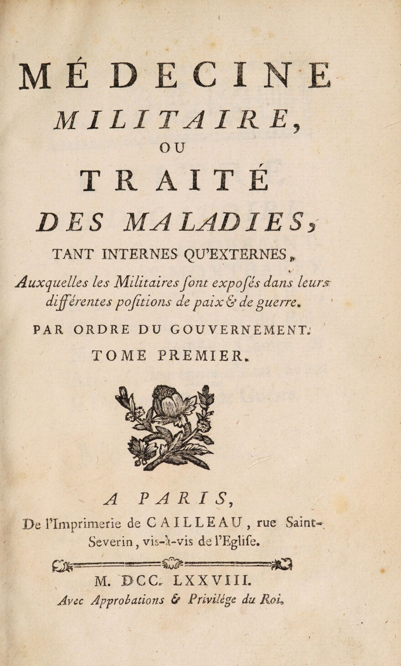 M É D E CI ME MILITA IR E, OU T R A I T É DES MALADIES, TANT INTERNES QU’EXTERNES » %/ ' Auxquelles les Militaires font expofés dans leurs différentes pojitions de paix & de guerre» PAR ORDRE DU GOUVERNEMENT; TOME PREMIER. A PARIS, 0e l’Imprimerie de C A IL L E AIJ , rue Saint- Severin, vis-à-vis de l’Eglife. Çfâp'•—'-O M. Dca LXXV111. Avec Approbations & Privilège du. Roi*