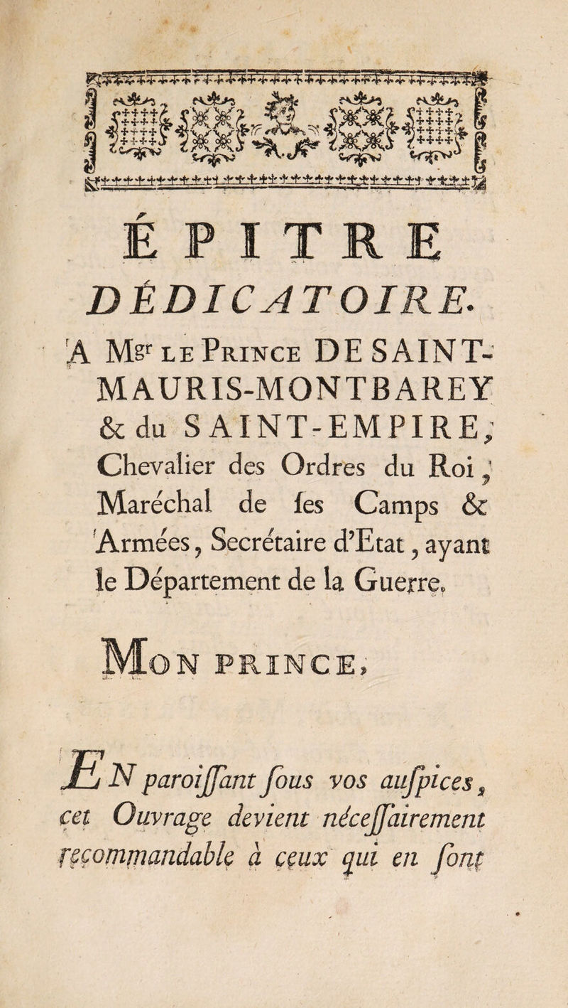 ^ 4* 4* ^ r 4*-E 4* + 4*4* 4* 4*4* 4* <4* 4» ,„ fv»5l>5 JM* ?*&>ï î^jfe>a MMS j$* ïMïk V^v? *\-tS* c^vî Wf»vi g** * * «V «H> * * *:±±±?t±±± ±±±±i' ±±^±±^±5 '*•&£$: ÿt ■i +*+,> + **+/ É P I T R E DÉDICATOIKE. A M§r le Prince DESAINT- MAURIS-MONTBAREY & du SAINT-EMPIRE, Chevalier des Ordres du Roi J y Maréchal de les Camps & Armées, Secrétaire d’Etat, ayant le Département de la Guerre. Mon prince. JE N paroijfant fous vos aufpices s cet Ouvrage devient nécejjairement recommandable à ceux qui en fonp