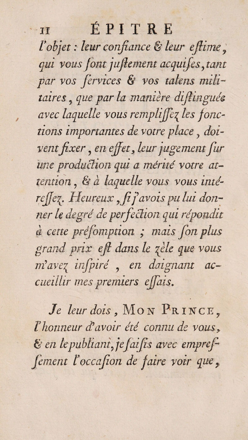 l'objet : leur confiance & leur eflime, qui vous font juflement acquifes, tant par vos fervices & vos talens mili¬ taires 5 que par la manière difiinguée avec laquelle vous remplijfe\ les fonc¬ tions importantes de votre place ? doi¬ ventfixer, en effet, leur jugement fur une production qui a mérité votre at¬ tention , <& à laquelle vous vous inté- rejje^ Heureux, fi f avais pu lui don¬ ner le degré de perfection qui répondit à cette préfomption ; mais fon plus grand prix efl dans le file que vous nïave^ infpiré , en daignant ac¬ cueillir mes premiers ejfais. Je leur dois, Mon P R i N c E 7 T honneur J avoir été connu de vous, & en leqmbliant, jefaifis avec emprefi fiment l’occafion de faire voir que,