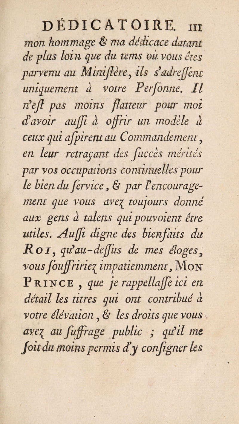 mon hommage &amp; ma dédicace datant de plus loin que du tems ou vous êtes parvenu au Minijlère, ils s'adrejfent uniquement à votre Perjonne. Il rêefi pas moins flatteur pour moi d'avoir auffi a offrir un modèle à ceux qui afpirent au Commandement, en leur retraçant des fuccès mérités par vos occupations continuelles pour le bien du fervice 3 &amp; par Vencourage¬ ment que vous ave^ toujours donné aux gens à talens qui pouvoient être utiles. Jlufji digne des bienfaits du Roi, qu'au-deffus de mes éloges, vous fouffririe£ impatiemment, Mon Prince , que je rappellajfe ici en détail les titres qui ont contribué à votre élévation, &amp; les droits que vous \ ave7L au fujfrage public ; qu'il me foit du moins permis d'y configner les