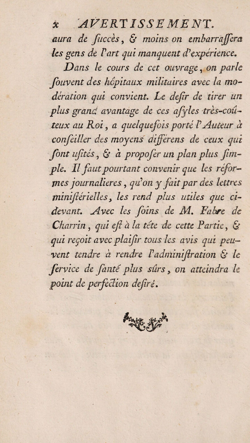 * A VE RT I SSE ME NT. aura de fuccès, &amp; moins on embarraffera les gens de Part qui manquent d1 expérience. Dans le cours de cet ouvrage, on parle fouvent des hôpitaux militaires avec la mo¬ dération qui convient. Le dejir de tirer un plus grand avantage de ces affiles très-coû¬ teux au Roi, a quelquefois porté P Auteur à confeiller des moyens différais de ceux qui font uftés 3 &amp; à propofer un plan plus fm- ple. Il faut pourtant convenir que les réfor¬ mes journalières, qu'on y fait par des lettres minifiérielles y les rend plus utiles que ci- devant. Avec les foins de M. Fabre de Char fin , qui efi a la tête de cette Partie, &amp; qui reçoit avec plaifir tous les avis qui peu¬ vent tendre à rendre Padminijlration &amp; le fervice de faute plus sûrs y on atteindra h point de perfeSion defirè.