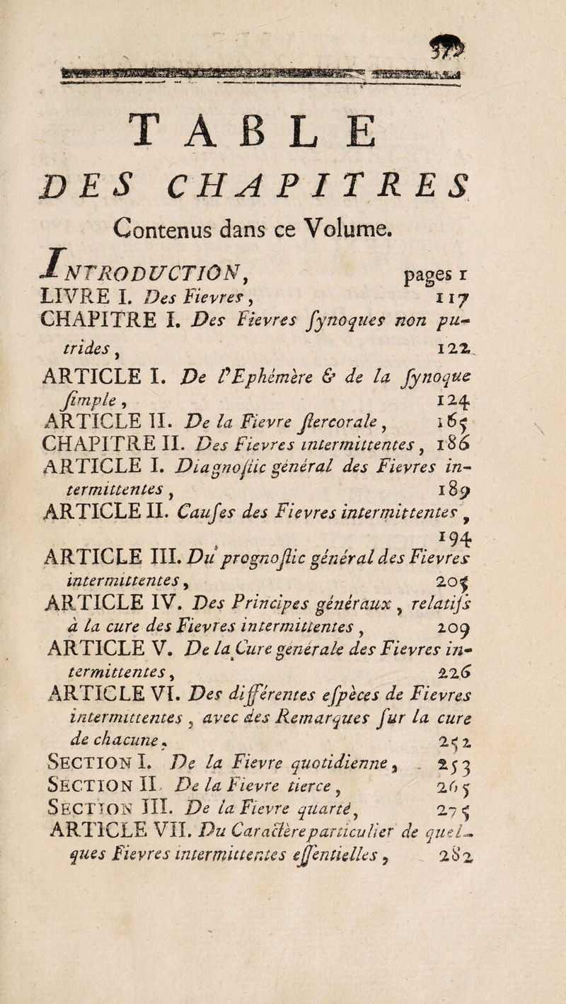 TABLE DES CHAPITRES Contenus dans ce Volume. IN7RQDUCTIÔNy pages r LIVRE I. Des Fievres, 117 CHAPITRE I. Des Fievres fynoques non pu~ trides y 12%. ARTICLE I. De F Ephémère & de la fynoque Jimple y 124» ARTICLE II. De la Fievre fier cor ah y 16^ CHAPITRE II. Des Fievres intermittentes y 186 ARTICLE I. Diagnostic général des Fievres in¬ termittentes y l87 ARTICLE II. Caufes des Fievres intermittentes f ï94 ARTICLE III. Du prognofiic général des Fievres intermittentes y 20| ARTICLE IV. Des Principes généraux 5 relatifs à la cure des Fievres intermittentes , 209 ARTICLE V. De la Cure, generale des Fievres in- termittentes, 226 ARTICLE VI. TV? différentes efpeces de Fievres intermittentes y avec des Remarques fur la cure de chacune* 2e; 2 SECTION I. De la Fievre quotidienne y „ 25^ SECTION II, De la Fievre tierce y 26 ^ SECTION III. De la Fievre quarté y 2?^ ARTICLE VIL Du Caractèrep articulier de quel— ques Fievres intermittentes ejjéntielles 9 28 z