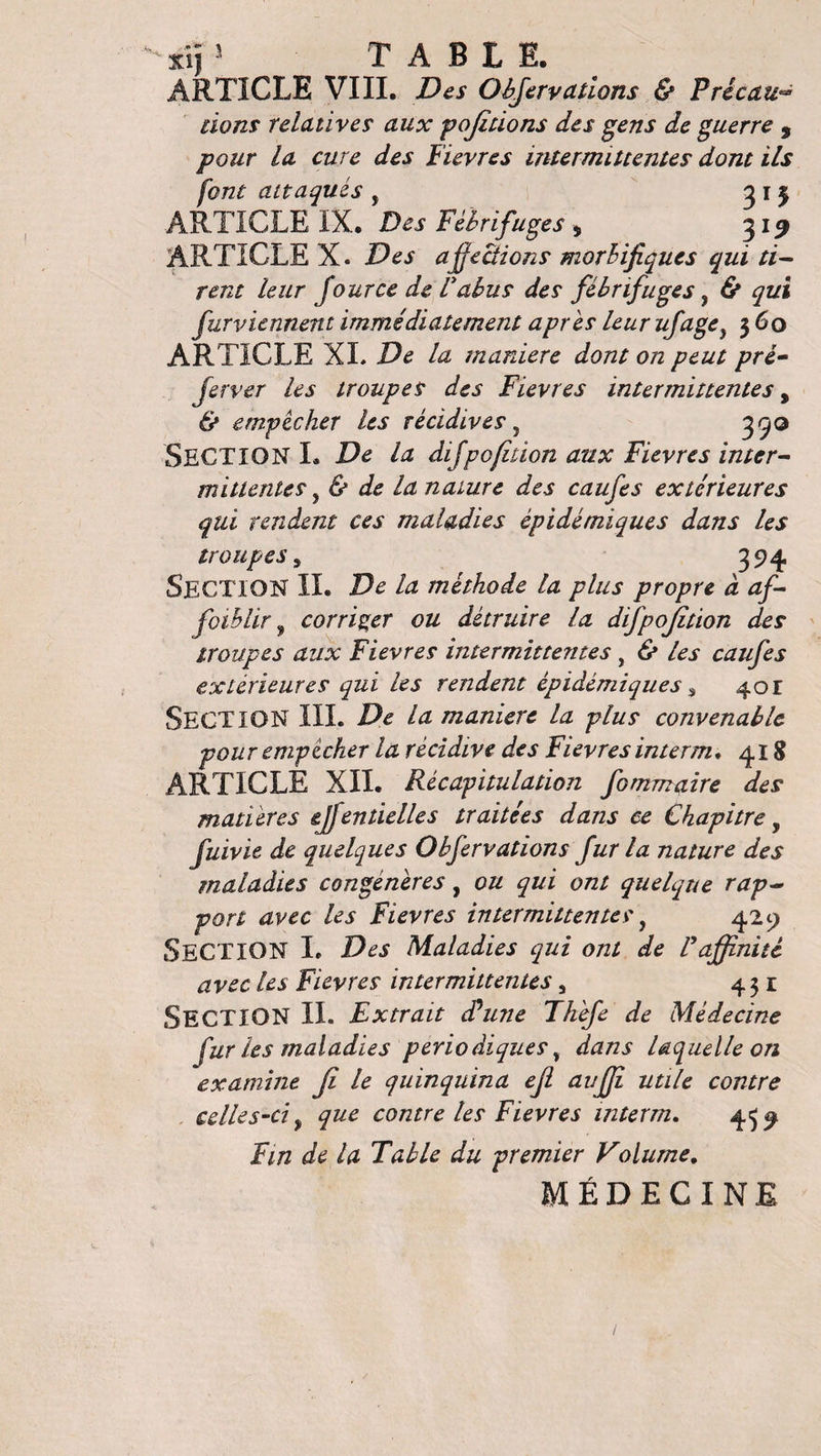 xij 5 TABLE. ARTICLE VIII. Des Objervallons &amp; Pricau dons relatives aux pojitions des gens de guerre , pour la cure des Fïevres intermittentes dont ils font attaqués , 3 1 3 ARTICLE IX. Des Fébrifuges * 319 ARTICLE X. Des affections morbifiques qui ti¬ rent leur four ce de Vabus des fébrifuges, &amp; qui furviennent immédiatement apres leur ujâge} 360 ARTICLE XL De la maniéré dont on peut pré- ferrer les troupes des Fievres intermittentes, &amp; empêcher les récidives 7 3^0 SECTION L De la difpofidon aux Fievres inter¬ mittentes , &amp; de la nature des caufes extérieures qui rendent ces maladies épidémiques dans les troupes 9 394 Section IL De la méthode la plus propre à af¬ faiblir 9 corriger ou détruire la difpojition des troupes aux Fievres intermittentes, &amp; les caufes extérieures qui les rendent épidémiques, 401 Section III. De la manière la plus convenable pour empêcher la récidive des Fievres interm. 418 ARTICLE XII. Récapitulation fommaire des matières ejfentielles traitées dans ce Chapitre, fuivie de quelques O b fer valions fur la nature des maladies congénères, ou qui ont quelque rap¬ port avec les Fievres intermittentes, 429 SECTION I. Des Maladies qui ont de P affinité avec les Fievres intermittentes, 431 SECTION IL Extrait cPune Thefe de Médecine fur les maladies périodiques , dans laquelle on examine Ji le quinquina ejl auffi utile contre celles-ci f que contre les Fievres interm, 439 Fin de la Table du premier Volume. MÉDECINE /