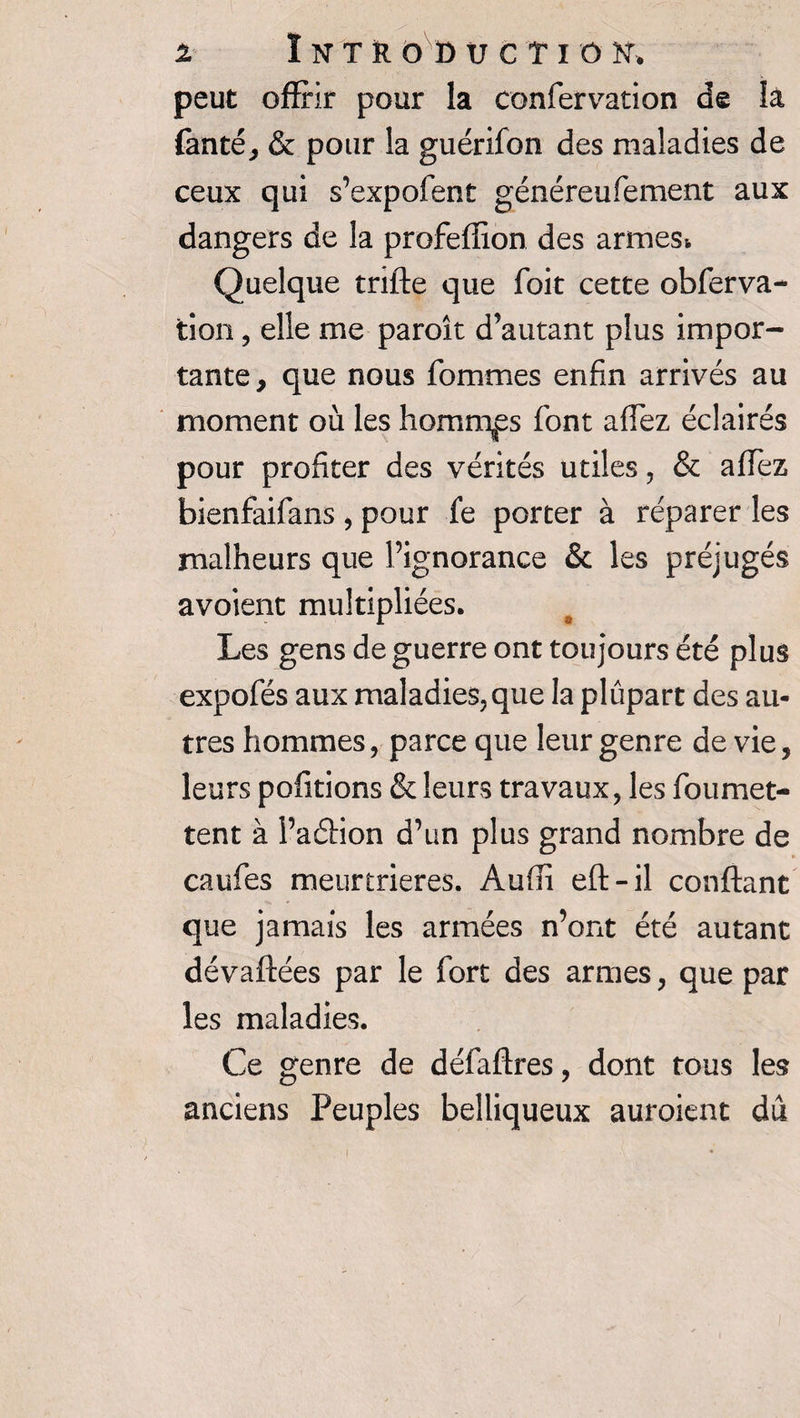 peut offrir pour la confervation de la fanté, &amp; pour la guérifon des maladies de ceux qui s’expofent généreufement aux dangers de la profeffion des armes* Quelque tnfte que Toit cette obferva* tion, elle me paroît d’autant plus impor¬ tante, que nous Tommes enfin arrivés au moment où les hommes font allez éclairés pour profiter des vérités utiles, &amp; affez bienfaifans , pour fe porter à réparer les malheurs que l’ignorance &amp; les préjugés avoient multipliées. Les gens de guerre ont toujours été plus expofés aux maladies,que la plupart des au¬ tres hommes, parce que leur genre de vie, leurs pofitions &amp; leurs travaux, les foumet- tent à PaéHon d’un plus grand nombre de caufes meurtrières. Aufîi eft-il confiant que jamais les armées n’ont été autant dévaftées par le Tort des armes, que par les maladies. Ce genre de défaflres, dont tous les anciens Peuples belliqueux auroient dû
