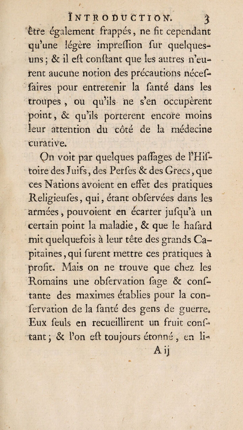 Introduction % être également frappés , ne fit cependant qu’une légère impreffion fur quelques- uns ; &amp; il cft confiant que les autres n’eu¬ rent aucune notion des précautions nécef- faires pour entretenir la fanté dans les troupes , ou qu’ils ne s’en occupèrent point, &amp; qu’ils portèrent encore moins leur attention du côté de la médecine curative. Qn voit par quelques palîages de l’Hif- toire des Juifs, des Perfes &amp; des Grecs, que ces Nations avoient en effet des pratiques Reîigieufes, qui, étant obfervées dans les armées , pouvoient en écarter jufqu’à un. certain point la maladie, &amp; que le hafard mit quelquefois à leur tête des grands Ca¬ pitaines, qui furent mettre ces pratiques à profit. Mais on ne trouve que chez les Romains une obfervation fage &amp; conf¬ iante des maximes établies pour la con*~ fervation de la fanté des gens de guerre. Eux feuls en recueillirent un fruit conf¬ iant ; &amp; l’on eft toujours étonné, en li-* Aij /