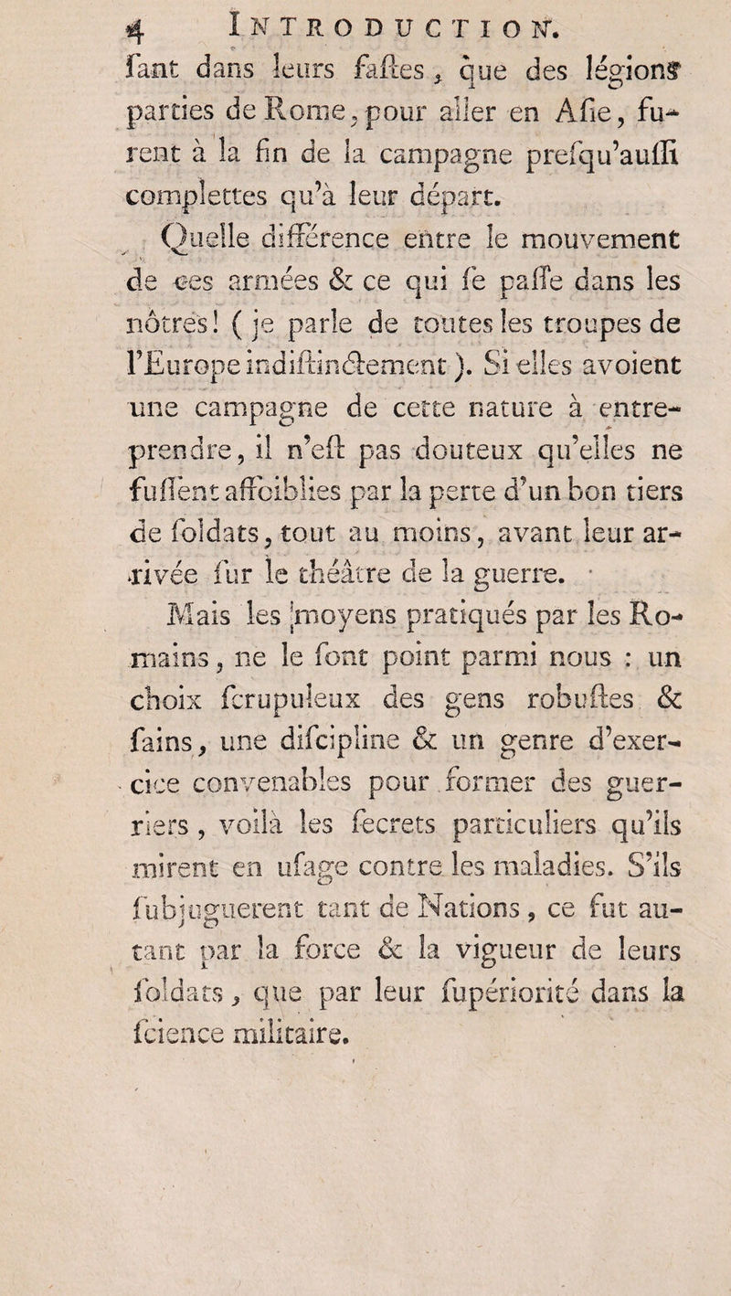faut dans leurs faftes , que des légionf parties de Rome,pour aller en Afie, fu¬ rent à la fin de la campagne prefqu’auffi complettes qu’à leur départ. Quelle différence entre le mouvement de -ces armées &amp; ce qui fè pafîe dans les nôtres! (je parle de toutes les troupes de l’Europe indiftinâement ). Si elles avoient une campagne de cette nature à entre¬ prendre, il n’eft pas douteux qu’elles ne fuflènt affaiblies par la perte d’un bon tiers de foldats, tout au moins, avant leur ar¬ rivée fur le théâtre cle la guerre. ■ Mais les -moyens pratiqués par les Ro¬ mains , ne le font point parmi nous : un choix fcrupuleùx des gens robuftes &amp; fai ns, une difcipline &amp; un genre d’exer¬ cice convenables pour former des guer¬ riers , voilà les fecrets particuliers qu’ils mirent en ufage contre les maladies. S’ils fubiugiierent tant de Nations , ce fut au- tant par la force &amp; la vigueur de leurs fbîdats, que par leur fupériorité dans la fçience militaire.