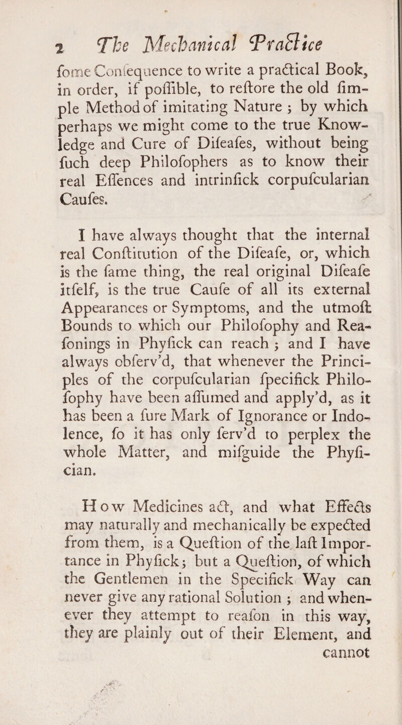 feme Confequence to write a practical Book, in order, if poffible, to reftore the old lim- ple Method of imitating Nature ; by which perhaps we might come to the true Know¬ ledge and Cure of Difeafes, without being fuch deep Philofophers as to know their real Effences and intrinfick corpufcularian Caufes. I have always thought that the internal real Conftitution of the Difeafe, or, which is the fame thing, the real original Difeafe Itfelf, is the true Caule of all its external Appearances or Symptoms, and the utmoit Bounds to which our Philofophy and Rea- fonings in Phyfick can reach ; and I have always obferv’d, that whenever the Princi¬ ples of the corpufcularian fpecifick Philo¬ fophy have been affumed and apply’d, as it has been a fure Mark of Ignorance or Indo¬ lence, fo it has only ferv’d to perplex the whole Matter, and mifguide the Phyfi- cian. How Medicines a£t, and what Effects may naturally and mechanically be expected from them, is a Queftion of the laid Impor¬ tance in Phyfick; but a Queftion, of which the Gentlemen in the Specifick Way can never give any rational Solution ; and when¬ ever they attempt to reafon in this way, they are plainly out of their Element, and cannot