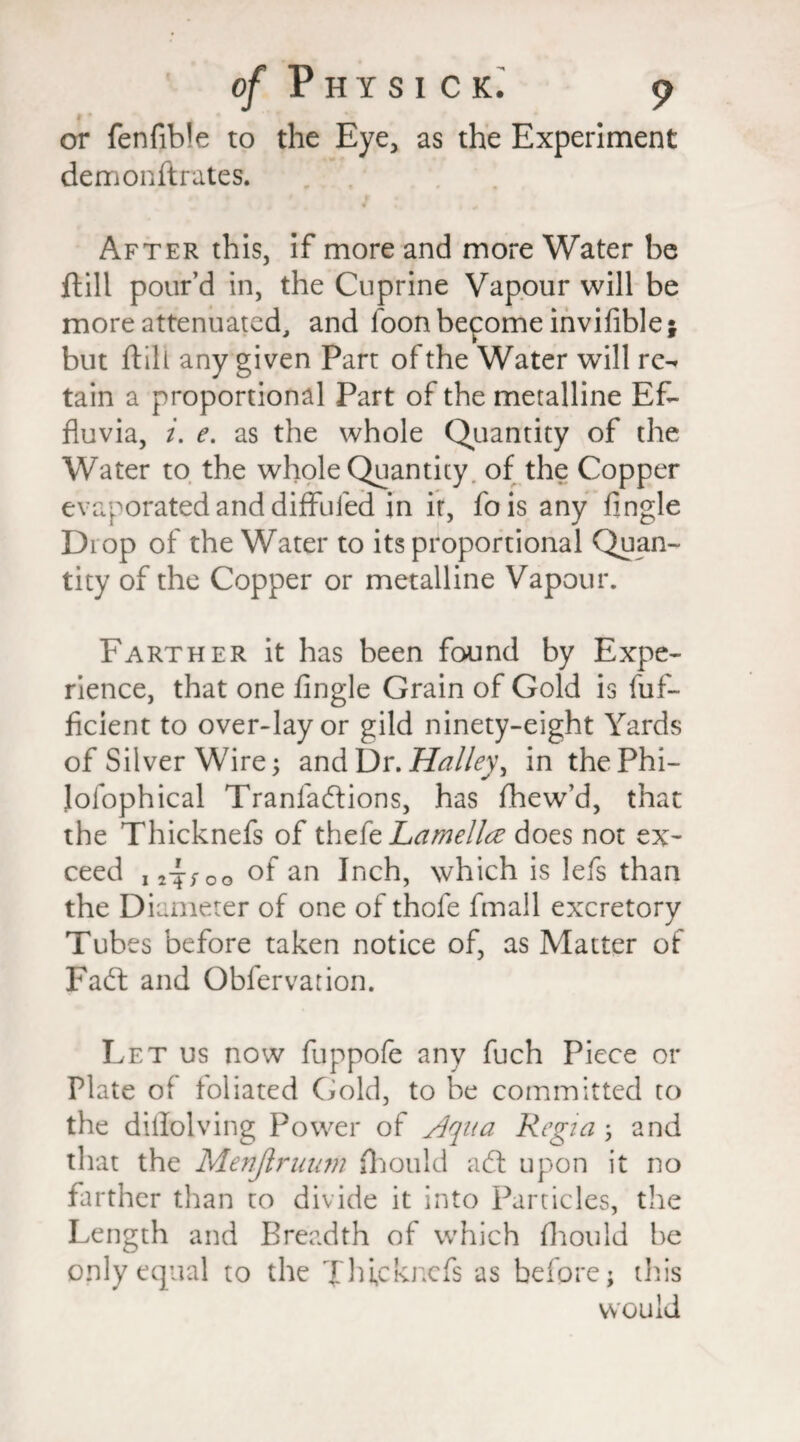 or fenfible to the Eye, as the Experiment demonftrates. After this, if more and more Water be ftill pour’d in, the Cuprine Vapour will be more attenuated, and foonbepome inviflble* but ftill any given Part of the Water will re¬ tain a proportional Part of the metalline Ef¬ fluvia, i. e. as the whole Quantity of the Water to the whole Quantity of the Copper evaporated and diffufed in it, fois any Angle Diop of the Water to its proportional Quan¬ tity of the Copper or metalline Vapour. Farther it has been found by Expe¬ rience, that one Angle Grain of Gold is fuf- ficient to over-lay or gild ninety-eight Yards of Silver Wire; and Dr. Halley, in the Phi¬ losophical Tranfadions, has fhew’d, that the Thicknefs of thefe Lamella does not ex¬ ceed u^oo °f an Inch, which is lefs than the Diameter of one of thofe Small excretory Tubes before taken notice of, as Matter of Fad: and Obfervation. Let us now fuppofe any fuch Piece or Plate of foliated Gold, to be committed to the dillolving Power of sign a Regia ; and that the Menjlruum Should ad upon it no farther than to divide it into Particles, the Length and Breadth of which fhould be only equal to the Jhfckncfs as before; this would