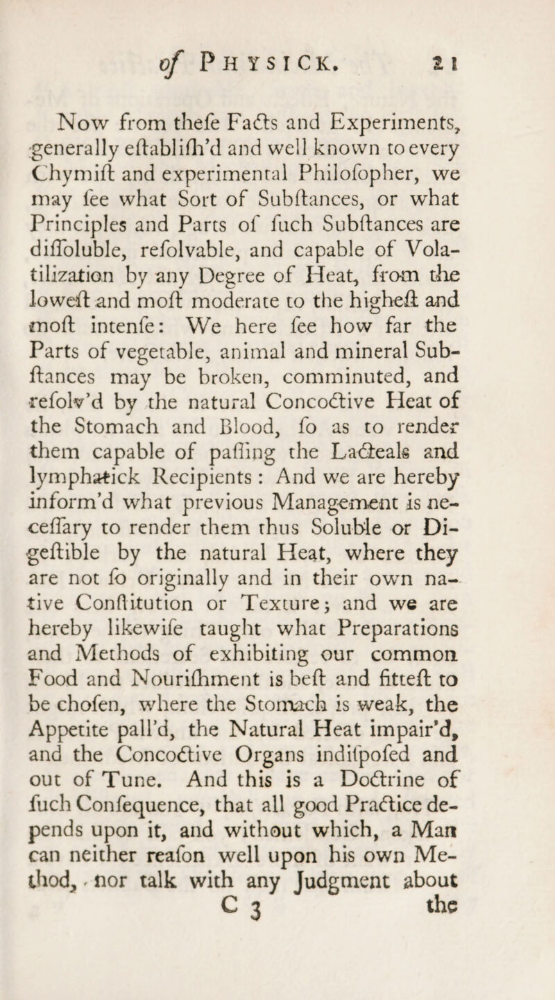 Now from thefe Fadts and Experiments, •generally edabliftfd and well known to every Chymid and experimental Philofopher, we may fee what Sort of Subdances, or what Principles and Parts of fuch Subftances are diffoluble, refolvable, and capable of Vola¬ tilization by any Degree of Heat, from the loweft and mod moderate to the highed and moft intenle: We here fee how far the Parts of vegetable, animal and mineral Sub¬ ftances may be broken, comminuted, and •refolv’d by the natural Concodtive Heat of the Stomach and Blood, fo as to render them capable of palling the Ladfeals and lymphatick Recipients: And we are hereby inform’d what previous Management is ne- celfary to render them thus Soluble or Di- gedible by the natural Heat, where they are not fo originally and in their own na¬ tive Conftitution or Texture; and we are hereby likewife taught what Preparations and Methods of exhibiting our common Food and Nourifhment is bed and fitted to be chofen, where the Stomach is weak, the Appetite pall’d, the Natural Heat impair’d, and the Concodtive Organs indifpofed and out of Tune. And this is a Dodtrine of fuch Confequence, that all good Pradtice de¬ pends upon it, and without which, a Man can neither reafon well upon his own Me¬ thod, ' nor talk with any Judgment about C 3 the