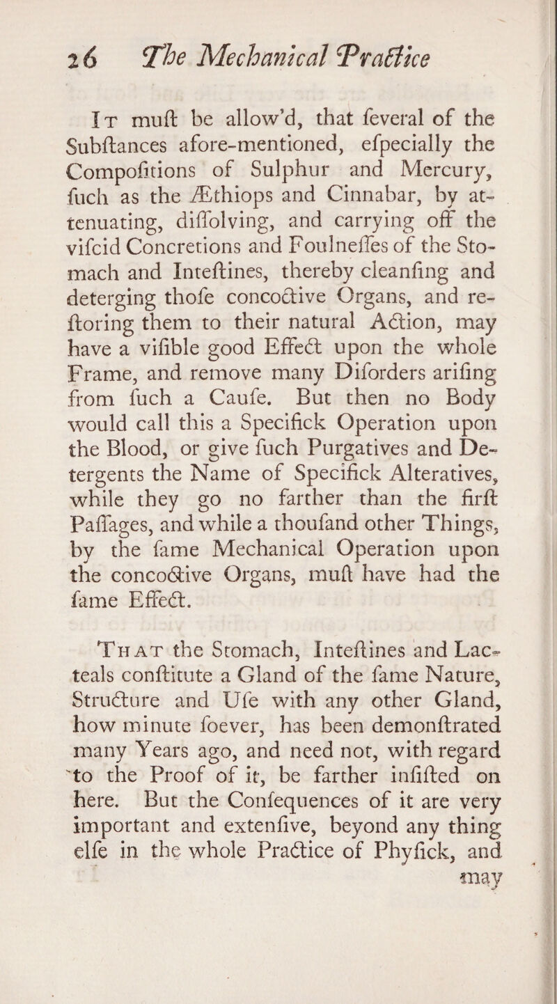 It muft be allow’d, that feveral of the Subftances afore-mentioned, efpecially the Compofitions of Sulphur and Mercury, fuch as the fEthiops and Cinnabar, by at¬ tenuating, diffolving, and carrying off the vifcid Concretions and Foulneffes of the Sto¬ mach and Inteftines, thereby cleanfing and deterging thofe concodive Organs, and re- ftoring them to their natural Adion, may have a vifible good Effed upon the whole Frame, and remove many Diforders arifing from fuch a Caufe. But then no Body would call this a Specifick Operation upon the Blood, or give fuch Purgatives and De¬ tergents the Name of Specifick Alteratives, while they go no farther than the firft Paffages, and while a thoufand other Things, by the fame Mechanical Operation upon the concodive Organs, muft have had the fame Effed. That the Stomach, Inteftines and Lac- teals conftitute a Gland of the fame Nature, Strudure and Ufe with any other Gland, how minute foever, has been demonftrated many Years ago, and need not, with regard to the Proof of if, be farther infifted on here. But the Confequences of it are very important and extenfive, beyond any thing elfe in the whole Pradice of Phyfick, and mav