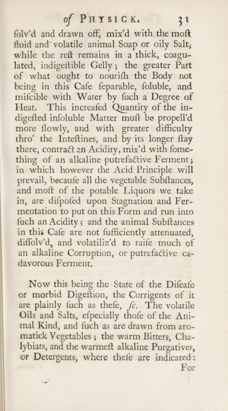 folv’d and drawn off, mix’d with the moft fluid and'volatile animal Soap or oily Salt* while the reft remains in a thick, coagu¬ lated, indigeftible Geliy; the greater Part of what ought to nourifh the Body not being in this Cafe feparable, foluble, and mifcible with Water by fuch a Degree of Heat. This increafed Quantity of the in- digefted infoluble Matter muft be propell’d more flowly, and with greater difficulty thro’ the Inteftines, and by its longer ftay there, contract an Acidity, mix’d with fome- thing of an alkaline putrefactive Ferment; in which however the Acid Principle will prevail, becaule all the vegetable Subftances, and moft of the potable Liquors we take in, are difpofed upon Stagnation and Fer¬ mentation to put on this Form and run into fuch an Acidity 5 and the animal Subftances in this Cafe are not fufficiently attenuated, diffolv’d, and volatiliz’d to raife much of an alkaline Corruption, or putrefactive ca- davorous Ferment. Now this being the State of the Difeafe or morbid Digeftion, the Corrigents of it are plainly luch as thefe, Jc. The volatile Oils and Salts, efpecially thofe of the Ani¬ mal Kind, and fuch as are drawn from aro- matick Vegetables; the warm Bitters, Cha- lybiats, and the warmeft alkaline Purgatives, or Detergents, where thefe are indicated: For