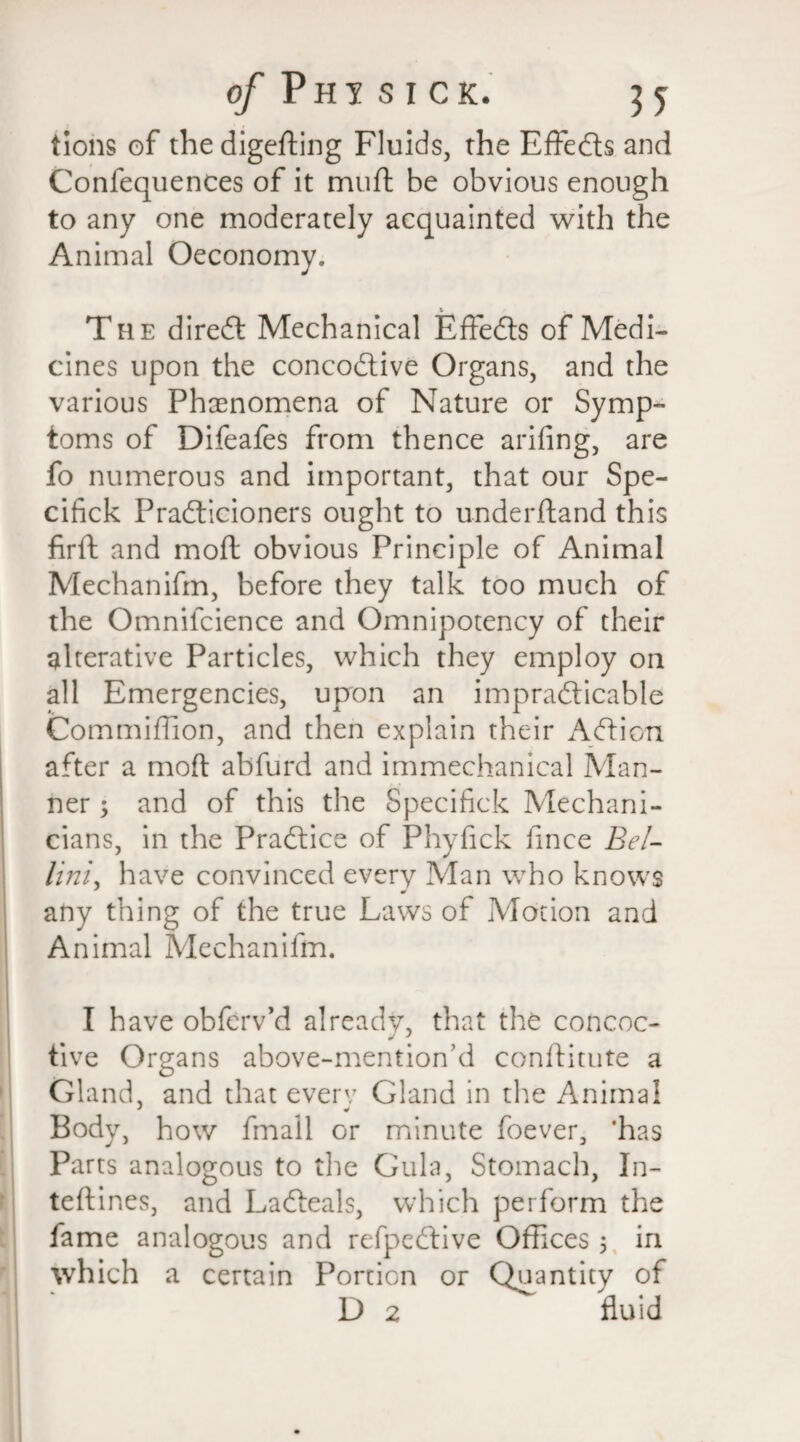 tions of the digefting Fluids, the Effeds and Confequences of it muft be obvious enough to any one moderately acquainted with the Animal Oeconomy. The dired Mechanical Effeds of Medi¬ cines upon the concodive Organs, and the various Phenomena of Nature or Symp¬ toms of Difeafes from thence arifing, are fo numerous and important, that our Spe- cifick Pradicioners ought to underftand this firft and moft obvious Principle of Animal Mechanifm, before they talk too much of the Omnifcience and Omnipotency of their alterative Particles, which they employ on all Emergencies, upon an impradicable Commiffion, and then explain their Adieu after a mod; abfurd and immechanical Man¬ ner ; and of this the Specifick Mechani¬ cians, in the Pradice of Phyfick fince Bel- Uni, have convinced every Man who knows any thing of the true Laws of Motion and Animal Mechanifm. I have obferv’d already, that the concoc- tive Organs above-mention’d conftitute a Gland, and that every Gland in the Animal Body, how fmall or minute foever, ‘has Parts analogous to the Gula, Stomach, In- teftines, and Ladeals, which perform the fame analogous and refpedive Offices 5 in which a certain Portion or Quantity of D 2 fluid