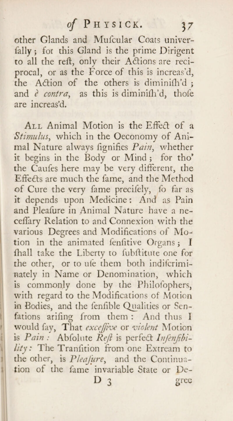 other Glands and Mufcular Coats univer- fally; for this Gland is the prime Dirigent to all the reft, only their Actions are reci¬ procal, or as the Force of this is increas’d, the Adtion of the others is diminifh’d ; and e contra, as this is diminifh’d, thole are increas’d. All Animal Motion is the Effect of a Stimulus, which in the Oeconomy of Ani¬ mal Nature always fignifies Pain, whether it begins in the Body or Mind ; for tho’ the Caufes here may be very different, the Effedts are much the fame, and the Method of Cure the very fame precifely, fo far as it depends upon Medicine: And as Pain and Pleafure in Animal Nature have a ne- ceffary Relation to and Connexion with the various Degrees and Modifications of Mo¬ tion in the animated fenfitive Organs; I fhall take the Liberty to fubftitute one for the other, or to ule them both indifcrimi- nately in Name or Denomination, which is commonly done by the Philofophers, with regard to the Modifications of Motion in Bodies, and the lenfible Qualities or Sen- fations arifing from them : And thus 1 would fay, That excejjive or violent Motion is Pam : Abfolute Reft is perfedt In/enjibi¬ ll ty : The Tranfition from one Extream to the other, is Pleafure, and the Continua¬ tion of the fame invariable State or De- D 3 gree