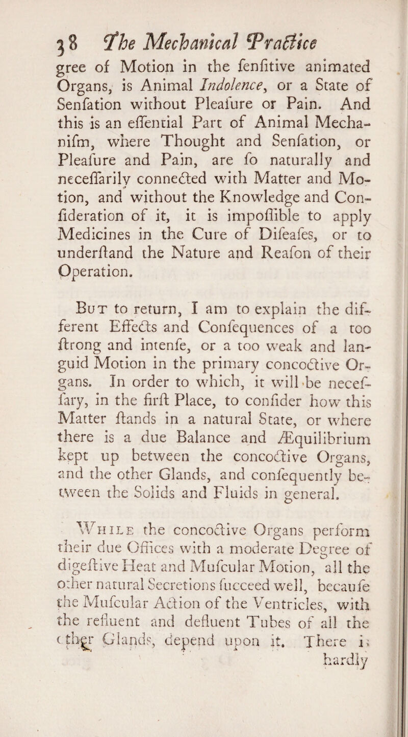gree of Motion in the fenfitive animated Organs, is Animal Indolence, or a State of Senfation without Plealure or Pain. And this is an effential Parc of Animal Mecha- nifrn, where Thought and Senfation, or Pleafure and Pain, are fo naturally and neceffarilv connected with Matter and Mo- tion, and without the Knowledge and Con¬ federation of it, it is impoffible to apply Medicines in the Cure of Difeafes, or to underhand the Nature and Reafon of their Operation. But to return, I am to explain the dif¬ ferent Effects and Conlequences of a too ftrong and intenfe, or a too weak and lan¬ guid Motion in the primary concodtive Or¬ gans. In order to which, it will be necef- fary, in the firft Place, to confider how this Matter Hands in a natural State, or where there is a due Balance and /Equilibrium kept up between the concodfive Organs, and the other Glands, and conlequently be- tween the Solids and Fluids in general. While the concoelive Organs perform their due Offices with a moderate Degree of digeftive Heat and Mufcular Motion, all the Other natural Secretions fucceed well, becaule the Mufcular Action of the Ventricles, with the refluent and defluent Tubes of ail th c tbgr Glands, depend upon it. Ther Ss