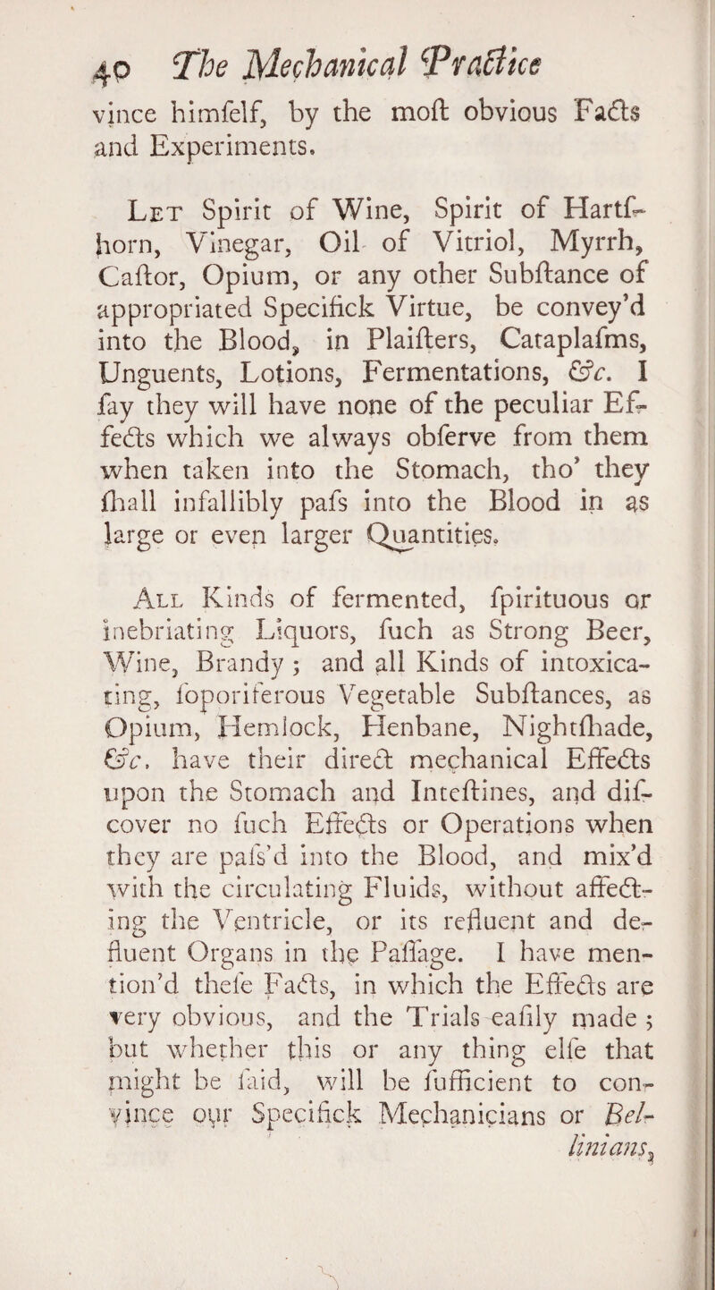 vince himfelf, by the mod obvious Fads and Experiments, Let Spirit of Wine, Spirit of Hartf- horn, Vinegar, Oil of Vitriol, Myrrh, Caftor, Opium, or any other Subftance of appropriated Specifick Virtue, be convey’d into the Blood, in Plaifters, Cataplafms, Unguents, Lotions, Fermentations, &c. I fay they will have none of the peculiar Ef¬ fects which we always obferve from them when taken into the Stomach, tho* they hi a 11 infallibly pafs into the Blood in as Jarge or even larger Quantities, All Kinds of fermented, fpirituous or inebriating Liquors, fueh as Strong Beer, Wine, Brandy ; and all Kinds of intoxica¬ ting, foporiferous Vegetable Subfiances, as Opium, Hemlock, Henbane, Nightfhade, &c, have their direct mechanical Effedts upon the Stomach and Inteftines, and dis¬ cover no fuch Effedts or Operations when they are palVd into the Blood, and mix’d with the circulating Fluids, without affedt- ing the Ventricle, or its refluent and de- fluent Organs in the Paffage. I have men¬ tion’d thefe Fadts, in which the Effects are very obvious, and the Trials eafily made; but whether this or any thing elfe that plight be laid, will be Sufficient to con- vince oyr Specifick Mechanicians or Bel¬ lini ans*