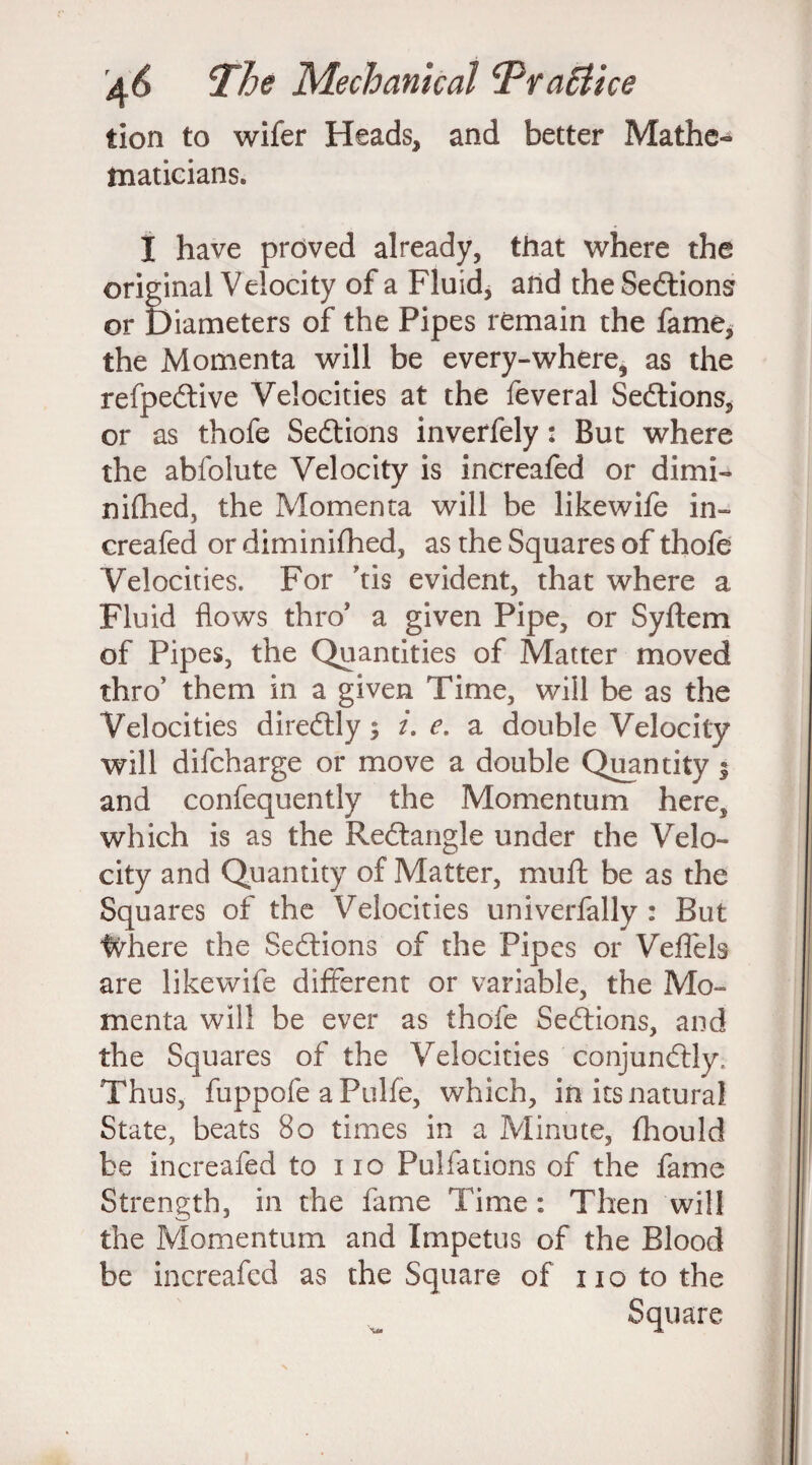 tion to wifer Heads, and better Mathe¬ maticians. I have proved already, that where the original Velocity of a Fluid, and the Sedtions or Diameters of the Pipes remain the fame, the Momenta will be every-where, as the refpedtive Velocities at the feveral Sedtions, or as thofe Sedtions inverfely: But where the abfolute Velocity is increafed or dimi- nifhed, the Momenta will be likewife in¬ creafed or diminilhed, as the Squares of thole Velocities. For *tis evident, that where a Fluid flows thro* a given Pipe, or Syltem of Pipes, the Quantities of Matter moved thro’ them in a given Time, will be as the Velocities diredtly; i. e. a double Velocity will difcharge or move a double Quantity j and confequently the Momentum here, which is as the Redtangle under the Velo¬ city and Quantity of Matter, muff be as the Squares of the Velocities univerfally : But Inhere the Sedtions of the Pipes or Veffels are likewife different or variable, the Mo¬ menta will be ever as thofe Sedtions, and the Squares of the Velocities conjundtly. Thus, fuppofe a Pulfe, which, in its natural State, beats Bo times in a Minute, fhould be increafed to no Pulfations of the fame Strength, in the fame Time: Then will the Momentum and Impetus of the Blood be increafed as the Square of no to the Square