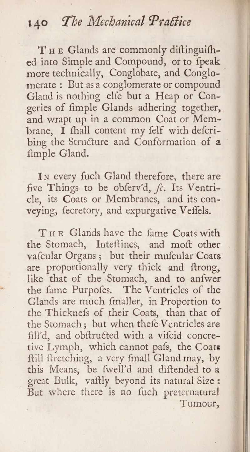 The Glands are commonly diftInguidl¬ ed into Simple and Compound, or to fpeak more technically, Conglobate, and Conglo¬ merate : But as a conglomerate or compound Gland is nothing elfe but a Heap or Con¬ geries of Ample Glands adhering together, and wrapt up in a common Coat or Mem¬ brane, I fhall content my felf with defcri- bing the Structure and Conformation of a Ample Gland. In every fuch Gland therefore, there are Ave Things to be obferv’d, fc. Its Ventri¬ cle, its Coats or Membranes, and its con¬ veying, fecretory, and expurgative Veftels. The Glands have the fame Coats with the Stomach, Inteftines, and molt other vafcular Organs 5 but their mufcular Coats are proportionally very thick and ftrong, like that of the Stomach, and to anfwer the fame Purpofes. The Ventricles of the Glands are much fmaller, in Proportion to the Thicknefs of their Coats, than that of the Stomach; but when thefe Ventricles are Ail’d, and obftru&ed with a vifcid concre- tive Lymph, which cannot pafs, the Coats ft ill ftretching, a very fmall Gland may, by this Means, be fwell’d and diftended to a great Bulk, vaftiy beyond its natural Size : But where there is no fuch preternatural Tumour,