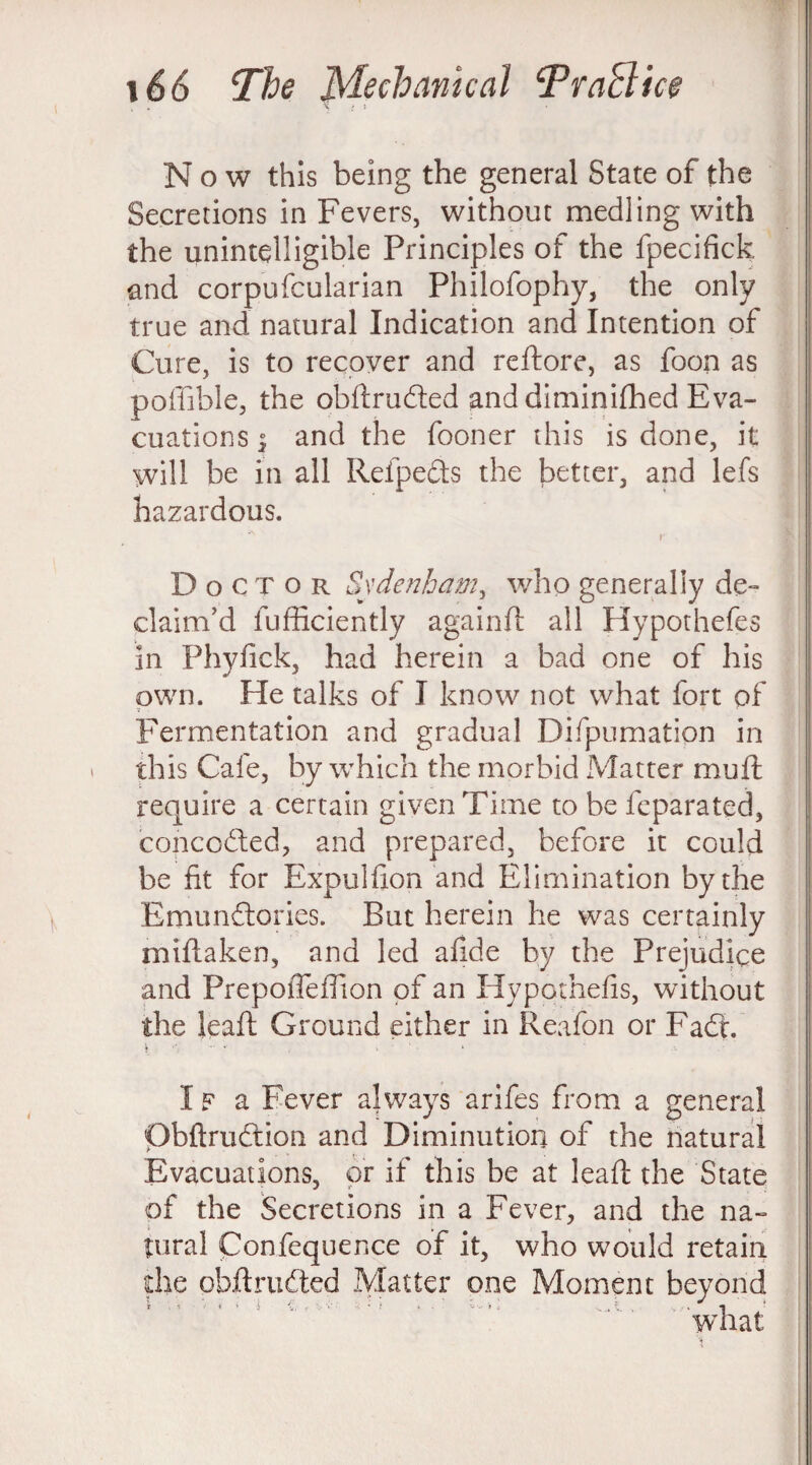 \ .> \ Now this being the general State of the Secretions in Fevers, without medling with the unintelligible Principles of the fpecifick and corpufcularian Philofophy, the only true and natural Indication and Intention of Cure, is to recover and reftore, as foon as poffible, the obftruded and diminilhed Eva¬ cuations d3 and the fooner this is done, it will be in all Refpedts the better, and lefs hazardous. r Doctor Sydenham, who generally de¬ claim’d fufficiently againft all Hypothefes in Phyfick, had herein a bad one of his own. He talks of I know not what fort of 7 . , - ■ e Fermentation and gradual Difpumatipn in this Cafe, by which the morbid Matter mu ft require a certain given Time to be fcparated, conceded, and prepared, before it could be fit for Expulfion and Elimination by the Emunflories. But herein he was certainly miftaken, and led afide by the Prejudice and PrepofTeffion of an Hypqthefis, without the leaft Ground either in Reafon or Fad. IF a Fever always arifes from a general Obftrudtion and Diminution of the natural Evacuations, or if this be at leaft the State of the Secretions in a Fever, and the na¬ tural Confequence of it, who would retain die obftrudted Matter one Moment beyond