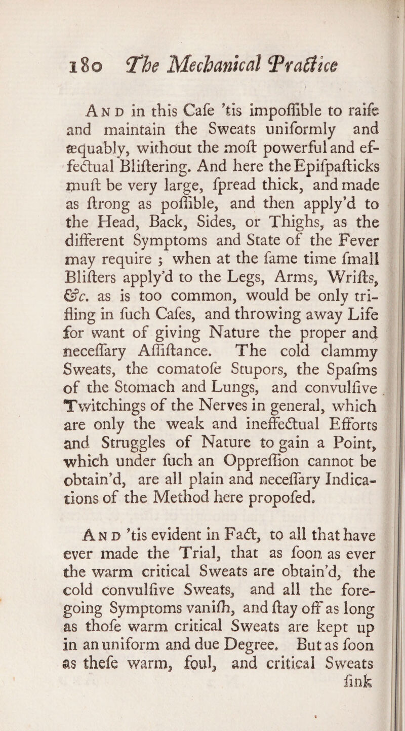 i A n d in this Cafe ?tis impoffible to raife and maintain the Sweats uniformly and aequably, without the moft powerful and ef¬ fectual Bliftering. And here the Epifpafticks muft be very large, fpread thick, and made as ftrong as poffible, and then apply’d to the Head, Back, Sides, or Thighs, as the different Symptoms and State of the Fever may require ; when at the fame time fmall Blifters apply’d to the Legs, Arms, Wrifts, &c. as is too common, would be only tri¬ fling in fuch Cafes, and throwing away Life for want of giving Nature the proper and neceffary Affiftance. The cold clammy Sweats, the comatofe Stupors, the Spafms of the Stomach and Lungs, and convulfive Twitchings of the Nerves in general, which are only the weak and ineffectual Efforts and Struggles of Nature to gain a Point, which under fuch an Oppreflion cannot be obtain'd, are all plain and neceffary Indica¬ tions of the Method here propofed. And 'tis evident in Fadt, to all that have ever made the Trial, that as foon as ever the warm critical Sweats are obtain’d, the cold convulfive Sweats, and all the fore¬ going Symptoms vanifh, and ftay off as long as thofe warm critical Sweats are kept up in an uniform and due Degree, But as foon as thefe warm, foul, and critical Sweats fink