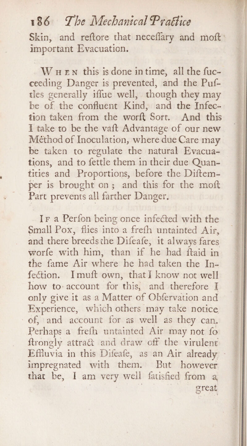 Skin, and reftore that neceflary and moft important Evacuation. W hen this is done in time, all the fuc- ceeding Danger is prevented, and the Puf- des generally iffue well, though they may he of the confluent Kind, and the Infec¬ tion taken from the worft Sort. And this I take to be the vaft Advantage of our new Method of Inoculation, where due Care may be taken to regulate the natural Evacua¬ tions, and to fettle them in their due Quan¬ tities and Proportions, before the Diftem- per is brought on ; and this for the moft Part prevents all farther Danger. If a Perfon being once infected with the Small Pox, flies into a frefh untainted Air, and there breeds die Difeafe, it always fares worfe with him, than if he had ftaid in the fame Air where he had taken the In¬ fection. I muft own, that I know not well how to account for this, and therefore I only give it as a Matter of Obfervation and Experience, which others may take notice of, and account for as well as they can. Perhaps a frefh untainted Air may not fo ftrongly attract and draw off the virulent Effluvia in this Difeafe, as an Air already impregnated with them. But however that be, I am very well fatisfied from a great