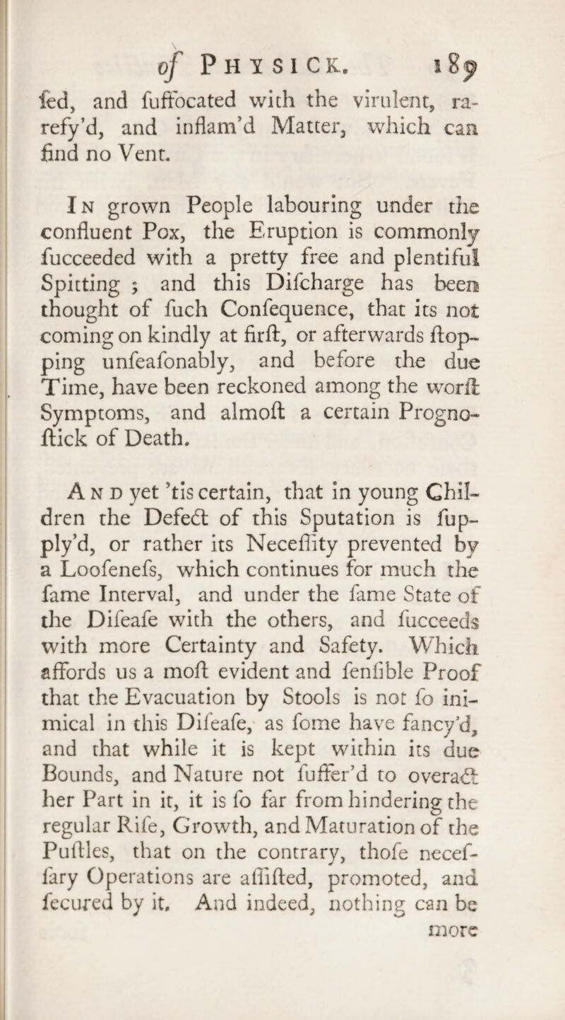 fed, and fuffocated with the virulent, ra¬ refy’d, and inflam'd Matter, which can find no Vent. In grown People labouring under the confluent Pox, the Eruption is commonly fucceeded with a pretty free and plentiful Spitting ; and this Difcharge has beem> thought of fuch Confequence, that its not coming on kindly at firft, or afterwards flop¬ ping unfeafonably, and before the due Time, have been reckoned among the word Symptoms, and almoft a certain Progno- ftick of Death. A n d yet ’tis certain, that in young Chil¬ dren the Defed of this Sputation is fup- ply’d, or rather its Neceflity prevented by a Loofenefs, which continues for much the fame Interval, and under the fame State of the Difeafe with the others, and fucceeds with more Certainty and Safety. Which affords us a mofl evident and fenfible Proof that the Evacuation by Stools is not fo ini¬ mical in this Difeafe, as fome have fancy5d, and that while it is kept within its due Bounds, and Nature not fuffer’d to overad her Part in it, it is fo far from hindering the regular Rife, Growth, and Maturation of the Pufiles, that on the contrary, thofe necef- lary Operations are affifled, promoted, and fecured by it. And indeed, nothing can be more