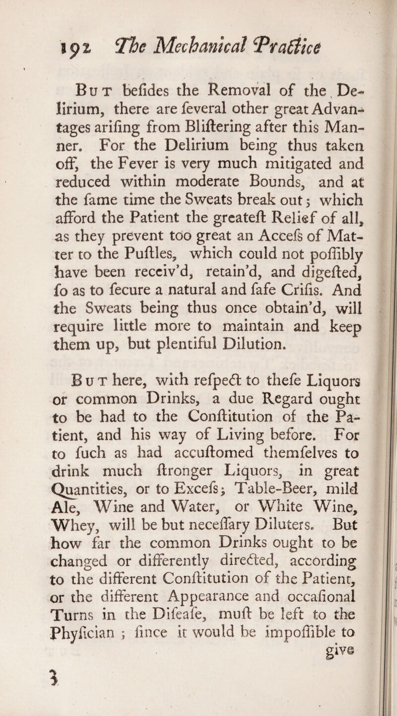 But befides the Removal of the. De¬ lirium, there are feveral other great Advan¬ tages arifing from BJittering after this Man¬ ner. For the Delirium being thus taken off, the Fever is very much mitigated and reduced within moderate Bounds, and at the fame time the Sweats break out 5 which afford the Patient die greateft Relief of all, as they prevent too great an Accefs of Mat¬ ter to the Putties, which could not poffibly have been receiv’d, retain’d, and digefted, fo as to fecure a natural and fafe Crifts. And the Sweats being thus once obtain’d, will require little more to maintain and keep them up, but plentiful Dilution. But here, with refped to thefe Liquors or common Drinks, a due Regard ought to be had to the Conftitution of the Pa¬ tient, and his way of Living before. For to fuch as had accuftomed themfelves to drink much ftronger Liquors, in great Quantities, ortoBxcefs^ Table-Beer, mild Ale, Wine and Water, or White Wine, Whey, will be but neceffary Diluters. But how far the common Drinks ought to be changed or differently directed, according to the different Conftitution of the Patienr, or the different Appearance and occafional Turns in the Difeafe, mu ft be left to the Phyfician ; fince it would be impoffible to l