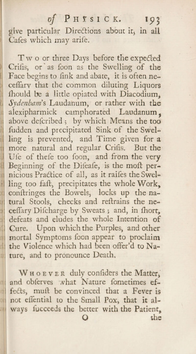 give particular Directions about it* in all Cafes which may arife. T w o or three Days before the expeCted Crifis, or as foon as the Swelling of the Face begins to fink and abate, it is often ne- ceffarv that the common diluting Liquors fhould be a little opiated with Diacodium, Sydenham s Laudanum, or rather with the alexipharmick camphorated Laudanum f above defcribed ; by which Means the tod hidden and precipitated Sink of the Swel¬ ling is prevented, and Time given for a more natural and regular Crifis. But the Ufe of thele too foon, and from the very Beginning of the Difeafe, is the moft per¬ nicious Practice of all, as it raifes theSwel- • ling too fa ft, precipitates the whole Work, conftringes the Bowels, locks up the na¬ tural Stools, checks and reftrains the ne- ceffary Difcharge by Sweats ; and, in fhort, defeats and eludes the whole Intention of Cure. Upon which the Purples, and other mortal Symptoms foon appear to proclaim the Violence which had been offer’d to Na¬ ture, and to pronounce Death, Whoever duly confiders the Matter, and obferves what Nature fometimes ef¬ fects, muft be convinced that a Fever is not effential to the Small Pox, that it al¬ ways fucceeds the better with the Patient, O the