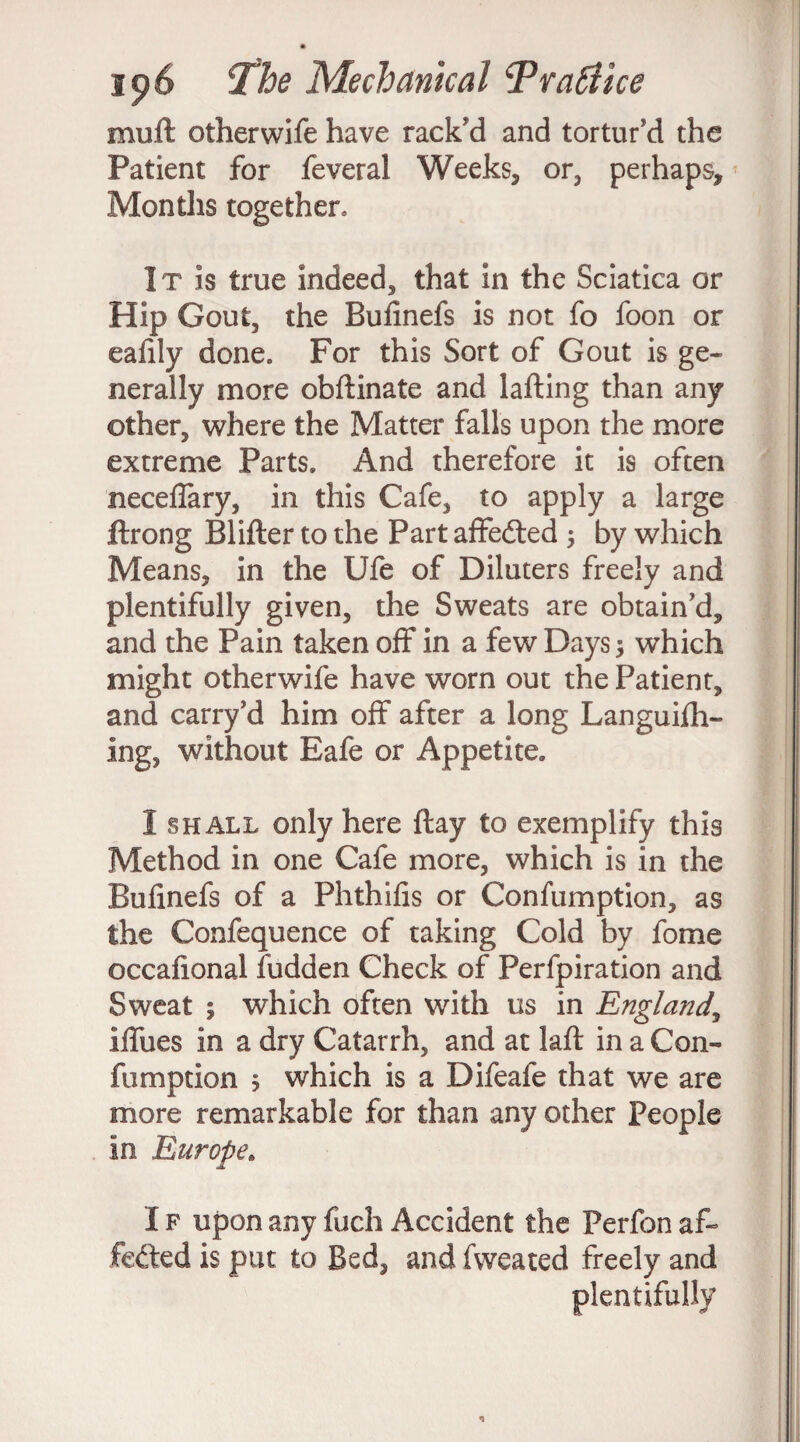 muft otherwife have rack'd and tortur'd the Patient for feveral Weeks, or, perhaps. Months together. It is true indeed, that in the Sciatica or Hip Gout, the Bufinefs is not fo foon or eafily done. For this Sort of Gout is ge¬ nerally more obflinate and tailing than any other, where the Matter falls upon the more extreme Parts. And therefore it is often neceffary, in this Cafe, to apply a large ftrong Blifler to the Part affedted 3 by which Means, in the Ufe of Diluters freely and plentifully given, the Sweats are obtain'd, and the Pain taken off in a few Days 3 which might otherwife have worn out the Patient, and carry'd him off after a long Languifh- ing, without Eafe or Appetite. I shall only here flay to exemplify this Method in one Cafe more, which is in the Bufinefs of a Phthifis or Confumption, as the Confequence of taking Cold by fome occafional fudden Check of Perfpiration and Sweat ; which often with us in England, iffues in a dry Catarrh, and at lafl in a Con¬ fumption 3 which is a Difeafe that we are more remarkable for than any other People in Europe. I f upon any fuch Accident the Perfon af¬ fected is put to Bed, and fweated freely and plentifully