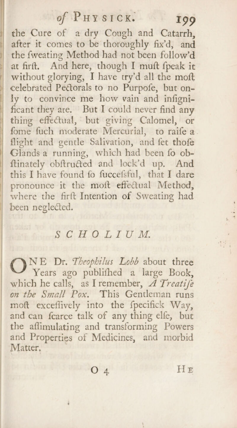 of Phi sick. rpp the Cure of a dry Cough and Catarrh, after it comes to be thoroughly fix’d, and the fweating Method had not been follow’d at firft. And here, though I muft fpeak it without glorying, I have try’d all the moft celebrated Pedorals to no Purpofe, but on¬ ly to convince me how vain and infigni- ficant they are. But I could never find any thing effectual, but giving Calomel, or fome fuch moderate Mercurial, to raife a flight and gentle Salivation, and fet thofe Glands a running, which had been fo ob- ftinately obftrufted and lock’d up. And this I have found fo fuccefsful, that I dare pronounce it the moll: effectual Method, where the firft Intention of Sweating had been negleded. SCHOLIUM. {~\NE Dr. Lheophilus Lobb about three Years ago published a large Book, which he calls, as I remember, A Treatife on the Small Fox. This Gentleman runs moft exceffively into the fpecifick Way, and can fcarce talk of any thing elfe, but the aflimulating and transforming Powers and Properties of Medicines, and morbid Matter.