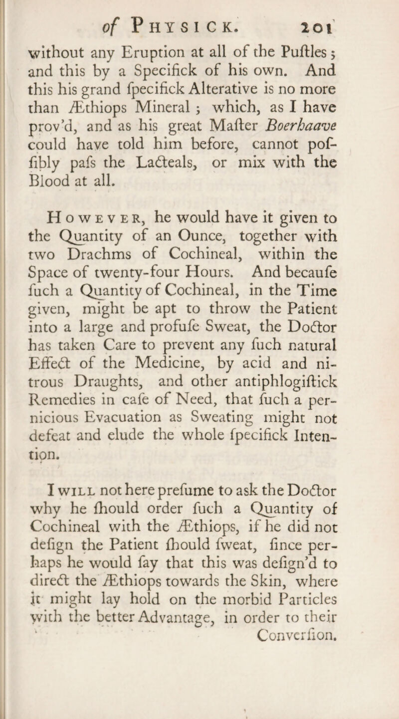 without any Eruption at all of the Puftles 5 and this by a Specifick of his own. And this his grand fpecifick Alterative is no more than ALthiops Mineral ; which, as I have prov’d, and as his great Mafter Boerhaave could have told him before, cannot pot- fibly pafs the Ladteals, or mix with the Blood at all. H o w e v e r, he would have it given to the Quantity of an Ounce, together with two Drachms of Cochineal, within the Space of twenty-four Hours. And becaufe fuch a Quantity of Cochineal, in the Time given, might be apt to throw the Patient into a large and profufe Sweat, the Dodtor has taken Care to prevent any fuch natural Effedt of the Medicine, by acid and ni¬ trous Draughts, and other antiphlogiftick Remedies in cafe of Need, that fuch a per¬ nicious Evacuation as Sweating might not defeat and elude the whole fpecifick Inten¬ tion. 4 I will not here prefume to ask the Dodtor why he fhould order fuch a Quantity of Cochineal with the iEthiops, if he did not defign the Patient fhould fweat, fince per¬ haps he would fay that this was defign’d to diredt the fEthiops towards the Skin, where It might lay hold on the morbid Particles with the better Advantage, in order to their Converfion.