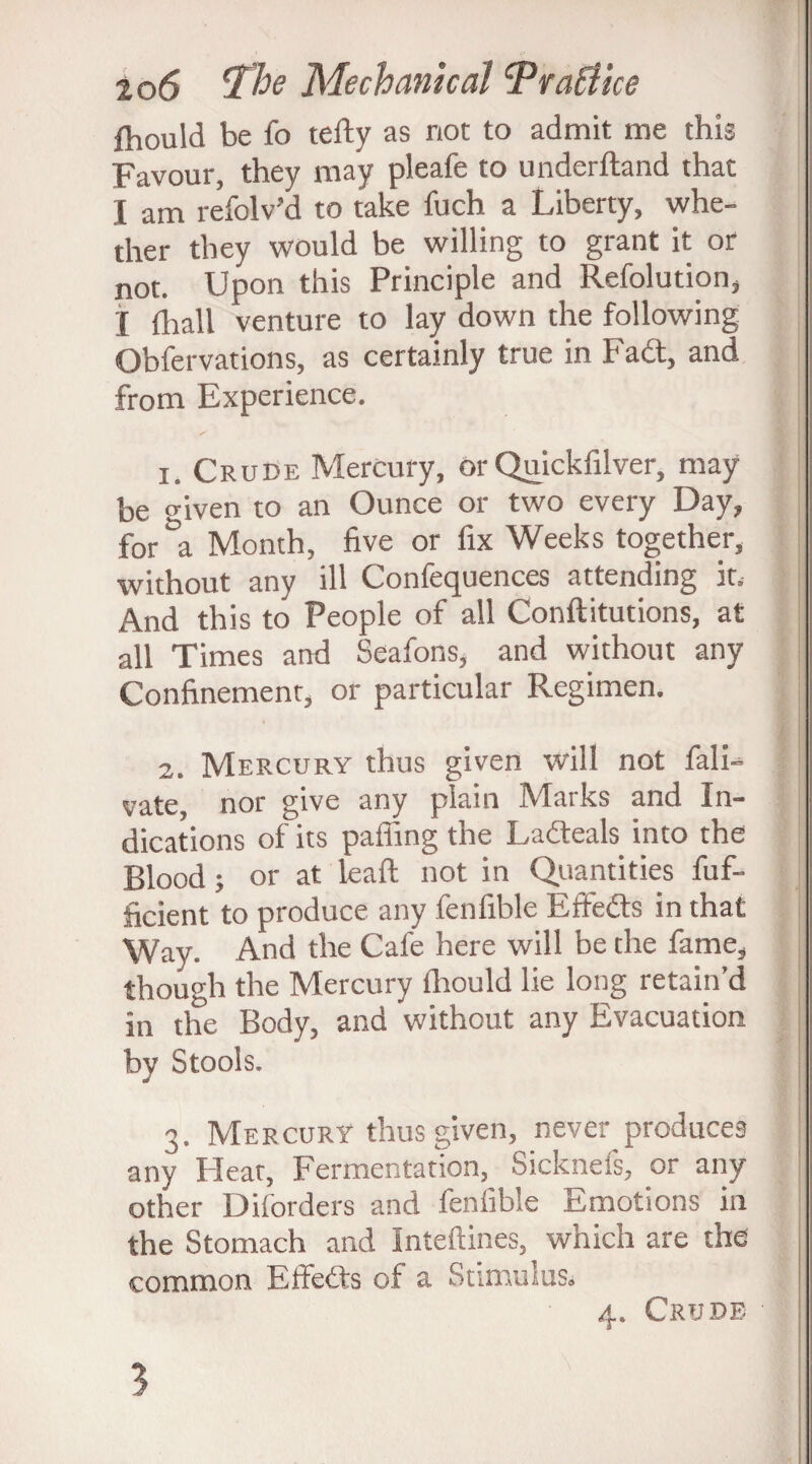 fhould be fo telly as not to admit me this Favour, they may pleafe to underftand that I am refolv’d to take fuch a Liberty, whe¬ ther they would be willing to grant it or not. Upon this Principle and Refolution, j {hall venture to lay down the following Obfervations, as certainly true in Fad, and from Experience. 1. Crude Mercury, or Quickfilver, may be o-iven to an Ounce or two every Day, for &a Month, five or fix Weeks together, without any ill Confequences attending it. And this to People of all Conftitutions, at all Times and Seafons, and without any Confinement, or particular Regimen. 2. Mercury thus given will not fali- vate, nor give any plain Marks and In¬ dications of its palling the Ladeals into the Blood; or at leaft not in Quantities fuf- ficient to produce any fenfible Effeds in that Way. And the Cafe here will be the fame, though the Mercury fhould lie long retain’d in the Body, and without any Evacuation by Stools. 3. Mercury thus given, never produces any Hear, Fermentation, Sicknefs, or any other Diforders and fenfible Emotions in the Stomach and Inteftines, which are the common Effeds of a Stimulus. 4. Crude 3