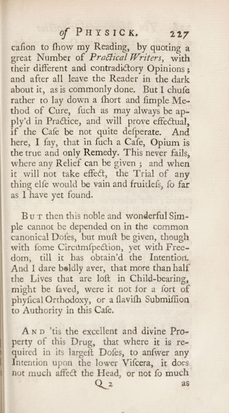 cafion to fliovv my Reading, by quoting a great Number of Practical Writers, with their different and contradictory Opinions; and after all leave the Reader in the dark about it, as is commonly done. But I chufe rather to lay down a fhort and fimple Me¬ thod of Cure, fuch as may always be ap- ply’d in Practice, and will prove effectual, if the Cafe be not quite defperate. And here, I fay, that in fuch a Cafe, Opium is the true and only Remedy. This never fails* where any Relief can be given * and when it will not take effeCt, the Trial of any thing elfe would be vain and fruitlefs, fo far as I have yet found. But then this noble and wonderful Sim¬ ple cannot be depended on in the common canonical Dofes, but muft be given, though with fome CircilmfpeCtion, yet with Free¬ dom, till it has obtain’d the Intention. And I dare boldly aver, that more than half the Lives that are loft in Child-bearing, might be faved, were it not for a fort of phyfical Orthodoxy, or a flavifh Submiffion to Authority in this Cafe. And Jtis the excellent and divine Pro- [ perty of this Drug, that where it is re¬ quired in its largeft Dofes, to anfwer any Intention upon the lower Vifcera, it does not much affedt the Head, or not fo much as