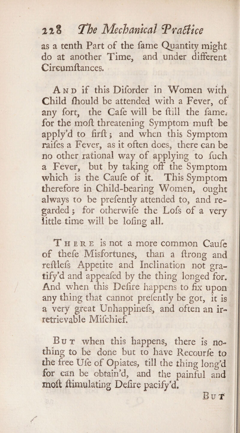 as a tenth Part of the fame Quantity might do at another Time, and under different Cireumftances. A n d if this Dilorder in Women with Child fhould be attended with a Fever, of any fort, the Cafe will be ftill the fameQ for the molt threatening Symptom mu ft be apply'd to firft and when this Symptom raifes a Fever, as it often does, there can be no other rational way of applying to fuch a Fever, but by taking off the Symptom which is the Caufe of it This Symptom therefore in Child-bearing Women, ought always to be prefently attended to, and re¬ garded ; for other wife the Lofs of a very little time will be lofing alh There is not a more common Caufe of thefe Misfortunes, than a ftrong and reftlefs Appetite and Inclination not gra¬ tify Td and appeafed by the thing longed for. And when this Defire happens to fix upon any thing that cannot prefently be got, it is a very great Unhappinefs, and often an ir« retrievable Mifchief. But when this happens, there is no¬ thing to be done but to have Recourfe to die free Ufe of Opiates, till the thing long'd for can be obtain'd, and the painful and moil ftimulating Delire pacifyU But