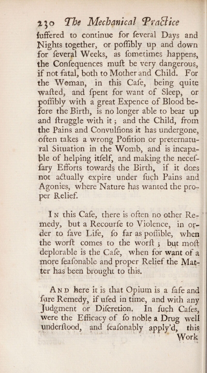 fuffered to continue for feveral Days and Nights together, or poffibly up and down for feveral Weeks, as fometimes happens, the Confequences muft be very dangerous, if not fatal, both to Mother and Child. For the Woman, in this Cafe, being quite wafted, and fpent for want of Sleep, or poflibly with a great Expence of Blood be¬ fore the Birth, is no longer able to bear up and ftruggle with it; and the Child, from the Pains and Convulftons it has undergone, often takes a wrong Pofition or preternatu¬ ral Situation in the Womb, and is incapa¬ ble of helping itfelf, and making the necef- fary Efforts towards the Birth, if it does not actually expire under fuch Pains and Agonies, where Nature has wanted the pro¬ per Relief I n this Cafe, there is often no other Re¬ medy, but a Recourfe to Violence, in or¬ der to fave Life, fo far as poflible, when the worft comes to the worft ; but moft deplorable is the Cafe, when for want of a more feafonable and proper Relief the Mat¬ ter has been brought to this. And here it is that Opium is a fafe and fare Remedy, if ufed in time, and with any Judgment or Difcretion. In fuch Cafes, were the Efficacy of fo noble a Drug well underftood, and feafonably applyd, this ' ' 1 1 ' Work'