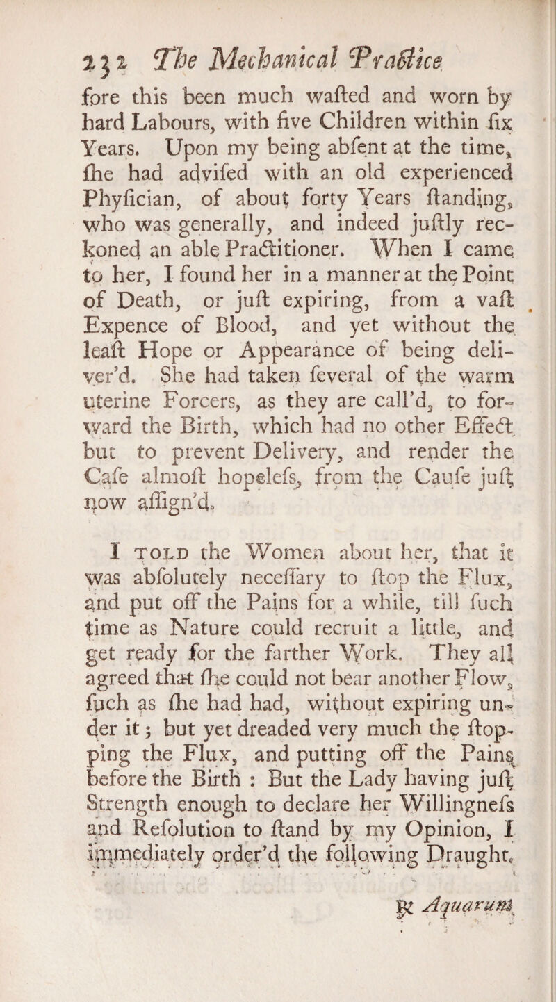 fore this been much wafted and worn by hard Labours, with five Children within fix Years. Upon my being abfent at the time* £he had advifed with an old experienced Phyfician, of about; forty Years ftanding, who was generally, and indeed juftly rec¬ koned an able Practitioner. When I came to her, I found her in a manner at the Point of Death, or juft expiring, from a vaft Expence of Blood, and yet without the leaft Hope or Appearance of being deli¬ ver’d. She had taken feveral of the warm uterine Forcers, as they are call’d2 to for¬ ward the Birth, which had no other Effed: but to prevent Delivery, and render the Cafe alrnoft hopelefs, from the Caufe juft i;ow aflign’d, 1 told the Women about her, that it was abfolutely neceffary to flop the Flux, and put off the Pains for a while, till fuch time as Nature could recruit a little, and get ready for the farther Work. They all agreed that fhe could not bear another Flow, fiich as fhe had had, without expiring un¬ der it; but yet dreaded very much the flop¬ ping the Flux, and putting off the Pain^ before the Birth : But the Lady having juft Strength enough to declare her Willingnefs and Refolution to ftand by my Opinion, I ia|mediately order’d the following Draught, i . 8 v Aquarum