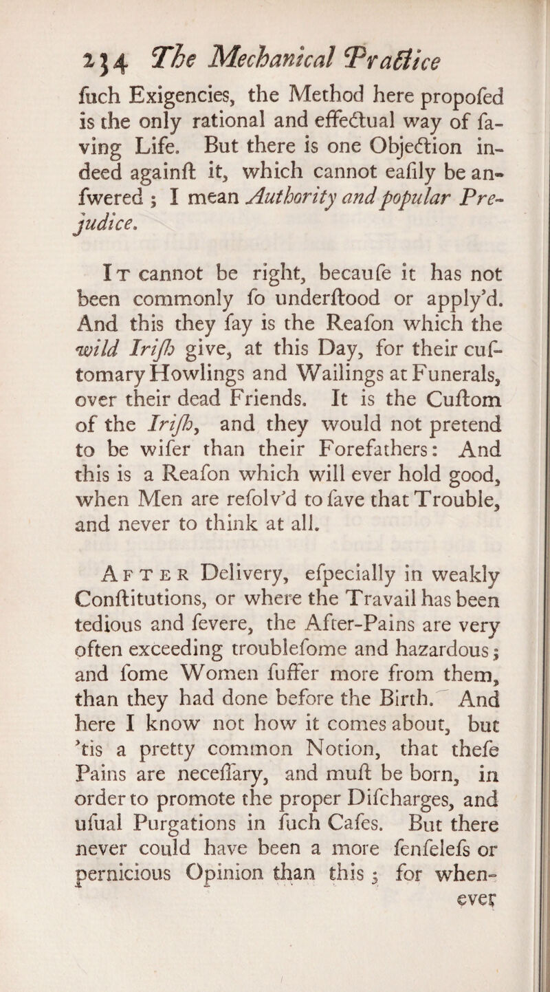 fach Exigencies, the Method here propofed is the only rational and effedtual way of fa¬ ying Life. But there is one Objection in¬ deed again# it, which cannot eafily be an- fwered ; I mean Authority and popular Pre¬ judice. It cannot be right, becaufe it has not been commonly fo underftood or apply’d. And this they fay is the Reafon which the wild Irijlj give, at this Day, for their cuf* tomary Howlings and Wailings at Funerals, over their dead Friends. It is the Cuflom of the Irijldy and they would not pretend to be wifer than their Forefathers: And this is a Reafon which will ever hold good, when Men are refolv'd tofave that Trouble, and never to think at all. After Delivery, efpecially in weakly Conftitutions, or where the Travail has been tedious and fevere, the After-Pains are very often exceeding troublefome and hazardous; and fome Women fuffer more from them, than they had done before the Birth. And here I know not how it comes about, but ,tis a pretty common Notion, that thefe Pains are neceffary, and muft be born, in order to promote the proper Difcharges, and ufual Purgations in fuch Cafes. But there never could have been a more fenfelefs or pernicious Opinion than this $ for when¬ ever