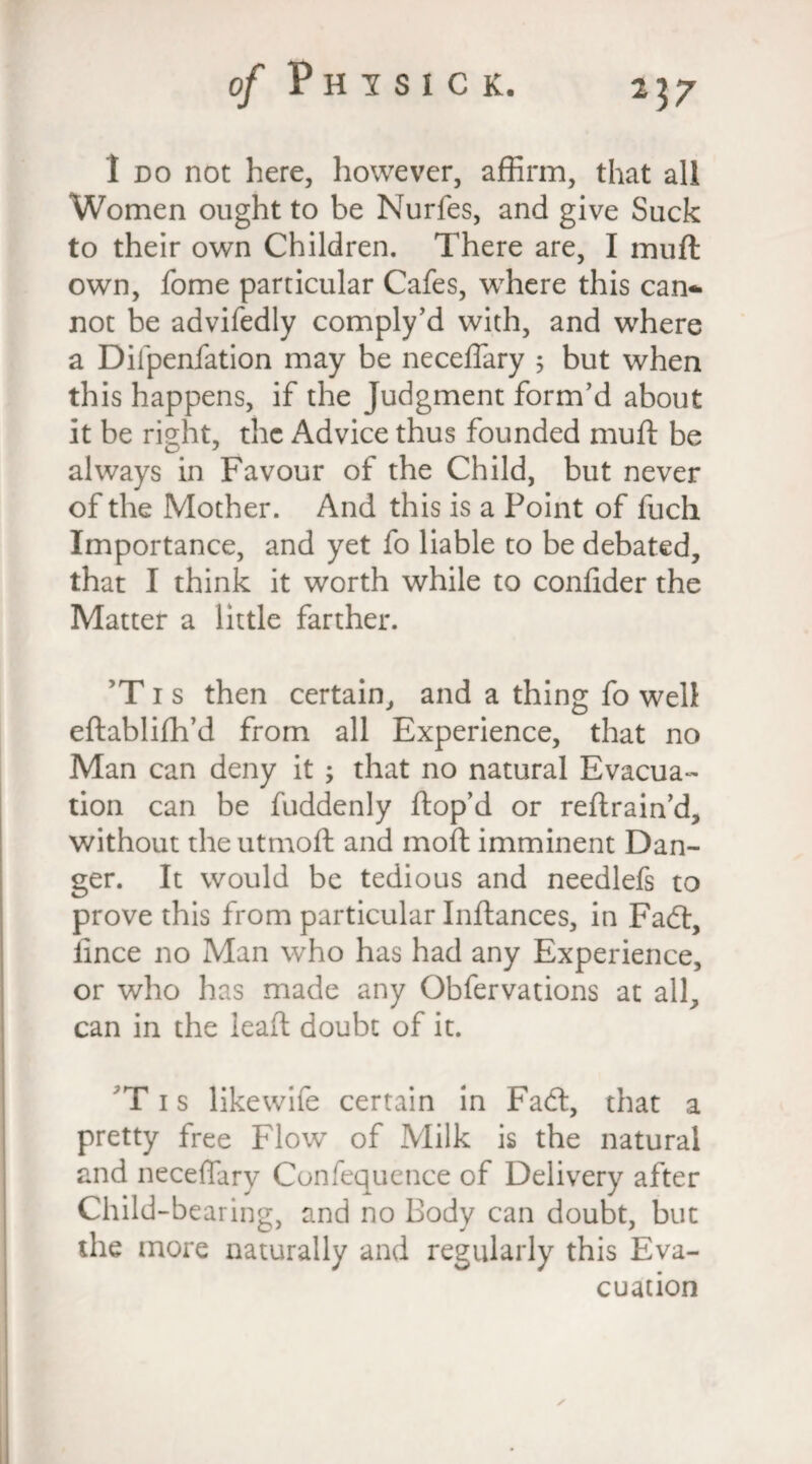 1 do not here, however, affirm, that all Women ought to be Nurfes, and give Suck to their own Children. There are, I muft own, fome particular Cafes, where this can¬ not be advifedly comply’d with, and where a Diipenfation may be neceffary 5 but when this happens, if the Judgment form’d about it be right, the Advice thus founded muft be always in Favour of the Child, but never of the Mother. And this is a Point of fuch Importance, and yet fo liable to be debated, that I think it worth while to confider the Matter a little farther. ’Tis then certain, and a thing fo well eftablifh’d from all Experience, that no Man can deny it; that no natural Evacua¬ tion can be fuddenly ftop’d or reftrain’d, without the utmoft and moft imminent Dan¬ ger. It would be tedious and needlefs to prove this from particular Inftances, in Fadt, lince no Man who has had any Experience, or who has made any Obfervations at all, can in the leaft doubt of it. T1 s likewife certain in Fadt, that a pretty free Flow of Milk is the natural and neceflary Consequence of Delivery after Child-bearing, and no Body can doubt, but the more naturally and regularly this Eva¬ cuation ✓