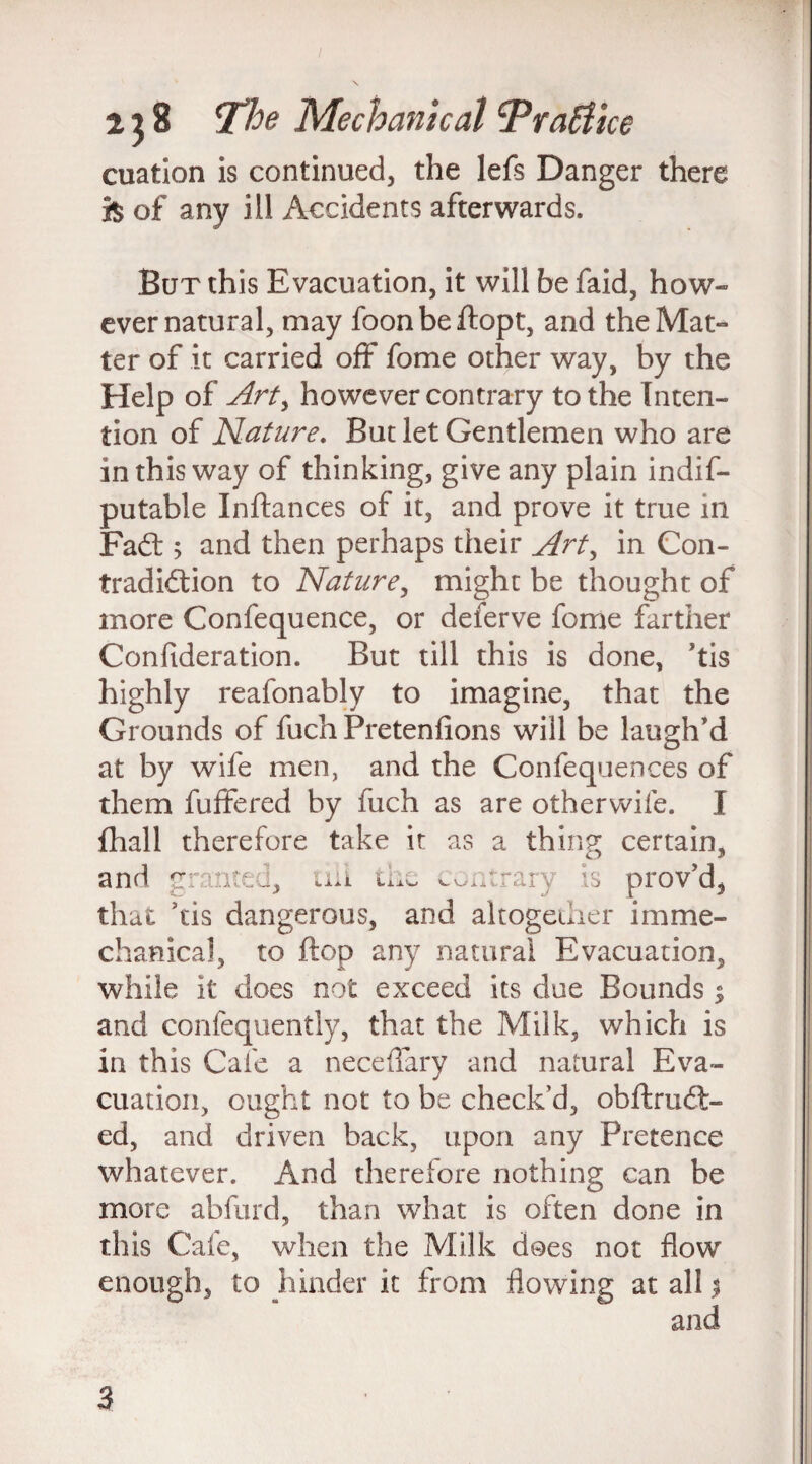 cuation is continued, the lefs Danger there fe of any ill Accidents afterwards. But this Evacuation, it will be faid, how¬ ever natural, may foonbeftopt, and the Mat¬ ter of it carried off fome other way, by the Help of Arty however contrary to the Inten¬ tion of Nature. But let Gentlemen who are in this way of thinking, give any plain indis¬ putable Inftances of it, and prove it true hi Fad:; and then perhaps their Arty in Con¬ tradiction to Naturey might be thought of more Confequence, or deferve fome farther Consideration. But till this is done, his highly reafonably to imagine, that the Grounds of Such Pretenfions will be laugh’d at by wife men, and the Confequences of them Suffered by Such as are otherwise. I Shall therefore take it as a thing certain, and gi nted, till the contrai is prov’d, that his dangerous, and altogether imme- chanical, to flop any natural Evacuation, while it does not exceed its due Bounds % and consequently, that the Milk, which is in this Cafe a neceffary and natural Eva¬ cuation, ought not to be check’d, obftrudt- ed, and driven back, upon any Pretence whatever. And therefore nothing can be more abfurd, than what is often done in this Cafe, when the Milk dees not flow enough, to hinder it from flowing at all % and 3