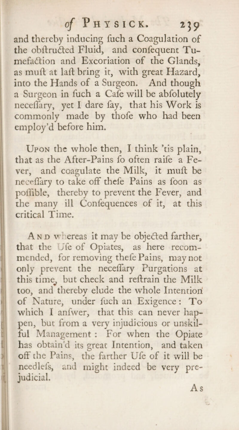 t I of P H Y S I C K. 239 and thereby inducing fuch a Coagulation of the obftrudted Fluid, and confequent Tu- mefadfion and Excoriation of the Glands, as muff at laft bring it, with great Hazard, into the Hands of a Surgeon. And though a Surgeon in fuch a Cafe will be abfolutely neceffary, yet I dare fay, that his Work is commonly made by thofe who had been employ’d before him. Upon the whole then, I think ’tis plain, that as the After-Pains fo often raife a Fe¬ ver, and coagulate the Milk, it mufl be neceflary to take off thefe Pains as foon as poffible, thereby to prevent the Fever, and the many ill Confequences of it, at this critical Time. And v ereas it may be objected farther, that the jfe of Opiates, as here recom¬ mended, for removing thefe Pains, may not only prevent the neceffary Purgations at this time^ but check and reftrain the Milk too, and thereby elude the whole Intention of Nature, under fuch an Exigence: To which I anfwer, that this can never hap¬ pen, but from a very injudicious or unskil¬ ful Management : For when the Opiate has obtain’d its great Intention, and taken off the Pains, the farther Ufe of it will be needleis, and might indeed be very pre¬ judicial. As