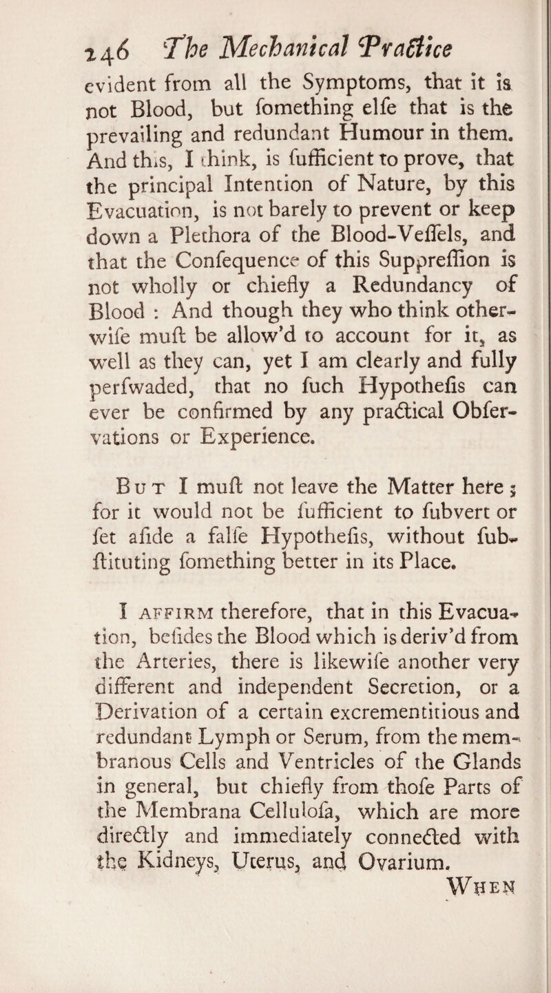 evident from all the Symptoms, that it is not Blood, but fomething elfe that is the prevailing and redundant Humour in them. And thus, I ihink, is fufficient to prove, that the principal Intention of Nature, by this Evacuation, is not barely to prevent or keep down a Plethora of the Blood-Veftels, and that the Confequenee of this Suppreffion is not wholly or chiefly a Redundancy of Blood : And though they who think other- wife muft be allow’d to account for it, as wrell as they can, yet I am clearly and fully perfwaded, that no fuch Hypothefis can ever be confirmed by any practical Obfer- vations or Experience. But I muft not leave the Matter here 5 for it would not be fufficient to fubvert or fet afide a falle Hypothefis, without fub- ftituting fomething better in its Place. I affirm therefore, that in this Evacua¬ tion, befidesthe Blood which is deriv’d from the Arteries, there is likewife another very different and independent Secretion, or a Derivation of a certain excrementitious and redundant Lymph or Serum, from the mem¬ branous Cells and Ventricles of the Glands in general, but chiefly from thofe Parts of the Membrana Cellulofa, which are more diredtly and immediately connected with thq Kidneys, Uterus, and Ovarium. WUEN