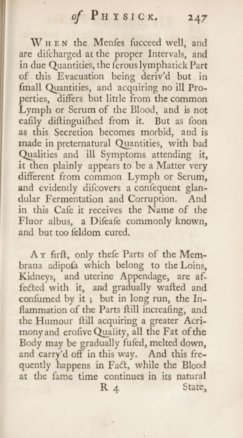 When the Menfes fucceed well, and are difcharged at the proper Intervals, and in due Quantities, the fcrouslymphatick Part of this Evacuation being deriv’d but in fmall Quantities, and acquiring no ill Pro¬ perties, differs but little from the common Lymph or Serum of the Blood, and is not eafily diftinguifhed from it. But as foon as this Secretion becomes morbid, and is made in preternatural Quantities, with bad Qualities and ill Symptoms attending it, it then plainly appears to be a Matter very different from common Lymph or Serum, and evidently difcovers a confequent glan¬ dular Fermentation and Corruption. And in this Cafe it receives the Name of the Fluor albus, a Difeafe commonly known, and but too feldom cured. A t firft, only thefe Parts of the Mem- brana adipofa which belong to the Loins, Kidneys, and uterine Appendage, are af¬ fected with it, and gradually wafted and confumed by it ; but in long run, the In¬ flammation of the Parts ftill increafing, and the Humour ftill acquiring a greater Acri¬ mony and erofive Quality, all the Fat of the Body may be gradually fufed, melted down, and carry’d off in this way. And this fre¬ quently happens in FaCt, while the Blood at the fame time continues in its natural R 4 State,