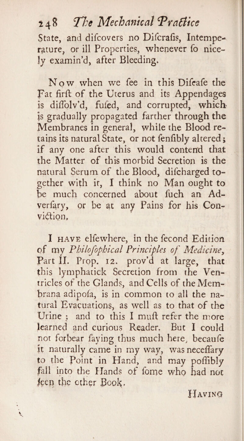 State, and difcovers no Difcrafis, Intempe¬ rature, or ill Properties, whenever fo nice- ly examin’d, after Bleeding. Now when we fee in this Difcafe the Fat firft of the Uterus and its Appendages is diffolv’d, fufed, and corrupted, which is gradually propagated farther through the Membranes in general, while the Blood re¬ tains its natural State, or not fenfibly altered j if any one after this would contend that the Matter of this morbid Secretion is the natural Serum of the Blood, difcharged to¬ gether with if, I think no Man ought to be much concerned about fuch an Ad- verfary, or be at any Pains for his Con¬ viction, I have elfewhere, in the fecond Edition of my Philofophical Principles of Medicine, Part II. Prop. 12. prov’d at large, that th is lymphatick Secretion from the Ven¬ tricles of the Glands, and Cells of theMem- brana adipofa, is in common to all the na¬ tural Evacuations, as well as to that of the Urine ; and to this I muft refer the more learned and curious Reader. But I could not forbear faying thus much here, becaufe it naturally came in my way, was neceffary to the Point in Hand, and may poffibly fall into the Hands of fome who had not leen the ether Book. Having