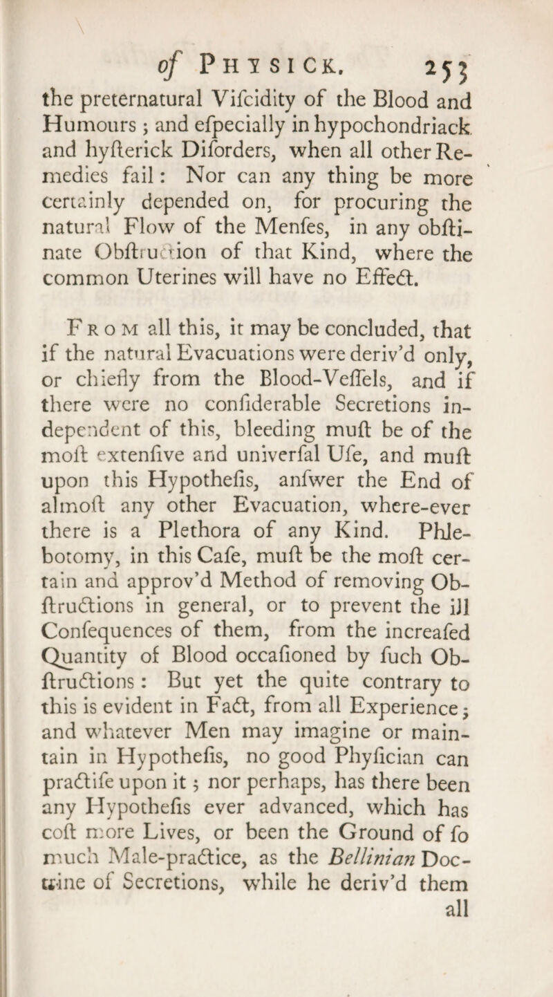 the preternatural Vifcidity of the Blood and Humours; and efpecially in hypochondriack and hyfterick Disorders, when all other Re¬ medies fail: Nor can any thing be more certainly depended on, for procuring the natural Flow of the Menfes, in any obfti- nate Obftrucrion of that Kind, where the common Uterines will have no Effedt. F rom all this, it may be concluded, that if the natural Evacuations were deriv’d only, or chiefly from the Blood-Veflels, and if there were no confiderable Secretions in¬ dependent of this, bleeding muft be of the molt extenlive and univerfal Ufe, and muft upon this Hypothefis, anfwer the End of almoft any other Evacuation, where-ever there is a Plethora of any Kind. Phle¬ botomy, in this Cafe, muft be the moft cer¬ tain and approv’d Method of removing Ob- ftrudtions in general, or to prevent the ill Confequences of them, from the increafed Quantity of Blood occafioned by fuch Ob- ftrudtions: But yet the quite contrary to this is evident in Fadt, from all Experience; and whatever Men may imagine or main¬ tain in Hypothefis, no good Phylician can pradtife upon it; nor perhaps, has there been any Hypothefis ever advanced, which has coft more Lives, or been the Ground of fo much Male-pradtice, as the Bellinicni Doc¬ trine ol Secretions, while he deriv’d them all