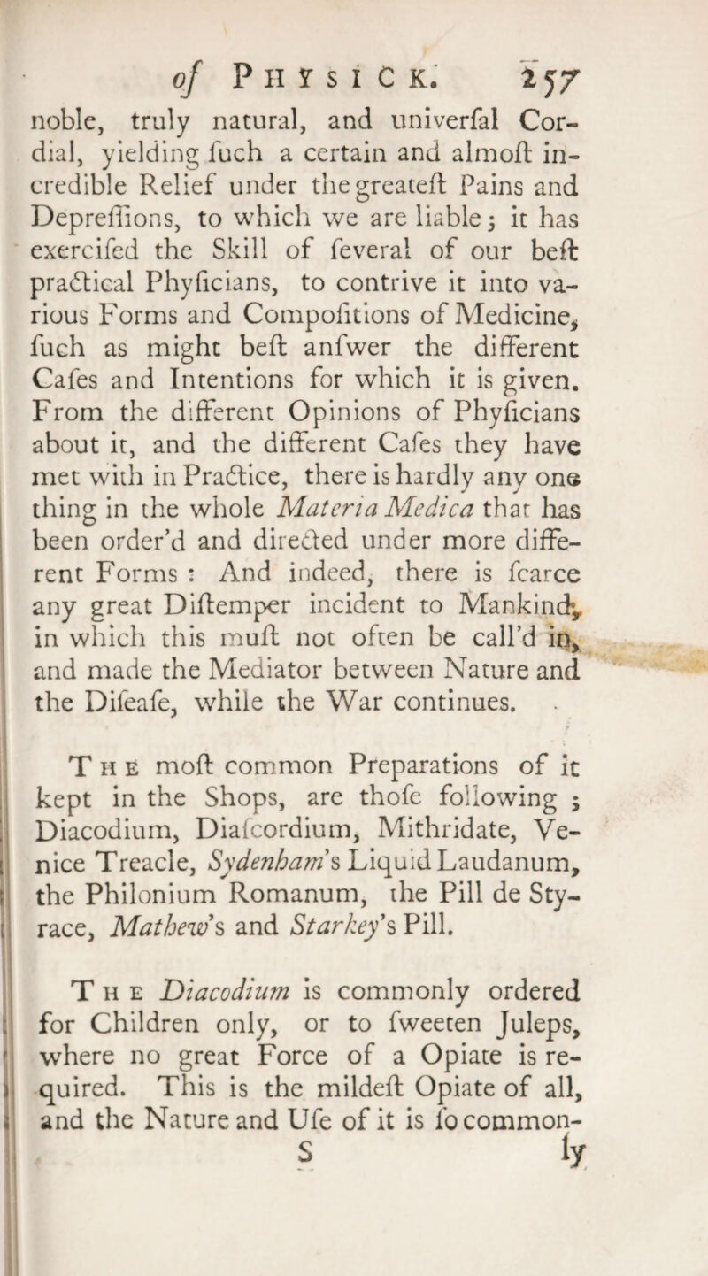 noble, truly natural, and univerfal Cor¬ dial, yielding fuch a certain and almoft in¬ credible Relief under thegreateft Pains and Depreftions, to which we are liable 5 it has exercifed the Skill of feveral of our beft practical Phyficians, to contrive it into va¬ rious Forms and Compofitions of Medicine* fuch as might beft anfwer the different Cafes and Intentions for which it is given. From the different Opinions of Phyficians about it, and the different Cafes they have met with in Practice, there is hardly any one thing in the whole Materia Medica that has been order’d and directed under more diffe¬ rent Forms : And indeed, there is fcarce any great Diftemper incident to Mankind*, in which this muft not often be call’d in, and made the Mediator between Nature and the Difeafe, while the War continues. T h e moft common Preparations of it kept in the Shops, are thofe following ; Diacodium, Dialcordium, Mithridate, Ve¬ nice Treacle, Sydenham § Liquid Laudanum, the Philonium Romanum, the Pill de Sty- race, Mathews and Star kefs Pill. The Diacodium is commonly ordered for Children only, or to fweeten Juleps, where no great Force of a Opiate is re¬ quired. This is the mildeft Opiate of all, and the Nature and Ufe of it is fo common-