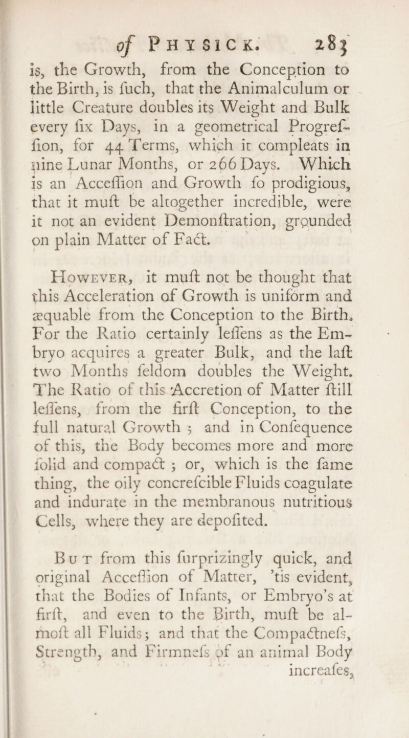 is, the Growth, from the Conception to the Birth, is fuch, that the Animalculum or little Creature doublesits Weight and Bulk every fix Days, in a geometrical Progref- fion, for 44 Terms, which it compleats in nine Lunar Months, or 266 Days. Which is an AccefTion and Growth fo prodigious, that it mud be altogether incredible, were it not an evident Demonftration, grounded on plain Matter of Fadt. However, it mud not be thought that this Acceleration of Growth is uniform and aequable from the Conception to the Birth, For the Ratio certainly leffens as the Em¬ bryo acquires a greater Bulk, and the laft two Months feldom doubles the Weight. The Ratio of this Accretion of Matter ftill leflens, from the tirfl Conception, to the full natural Growth ; and in Confequence of this, the Body becomes more and more folid and compadt ; or, which is the fame thing, the oily concrefcible Fluids coagulate and indurate in the membranous nutritious Cells, where they are depofitcd. But from this furprizingly quick, and original AccefTion of Matter, ’tis evident that the Bodies of Infants, or Embryo’s at firff, and even to the Birth, muft be al- moft all Fluids; and that the Compadfnefs, Strength, and Firmnefs ;>f an animal Body increafes.