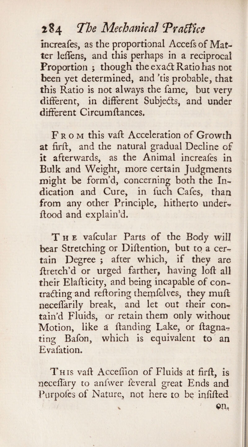 increafes, as the proportional Accefs of Mat¬ ter leffens, and this perhaps in a reciprocal Proportion ; though the exadt Ratio has not been yet determined, and ’tis probable, that this Ratio is not always the fame, but very different, in different Subjedts, and under different Circumflances. From this vaft Acceleration of Growth at firft, and the natural gradual Decline of it afterwards, as the Animal increafes in Bulk and Weight, more certain Judgments might be form'd, concerning both the In¬ dication and Cure, in fuch Cafes, than from any other Principle, hitherto under** flood and explain'd. The vafcular Parts of the Body will bear Stretching or Diflention, but to a cer¬ tain Degree ; after which, if they are ftretch'd or urged farther, having loft all their Elafticity, and being incapable of con¬ tracting and reftoring thernfelves, they muft neceffarily break, and let out their con¬ tain'd Fluids, or retain them only without Motion, like a ftanding Lake, or ftagna- ting Bafon, which is equivalent to an Evaluation. This vaft Accefiion of Fluids at firft, is neceffary to anfwer feveral great Ends and Purpofes of Nature, not here to be infilled * W,