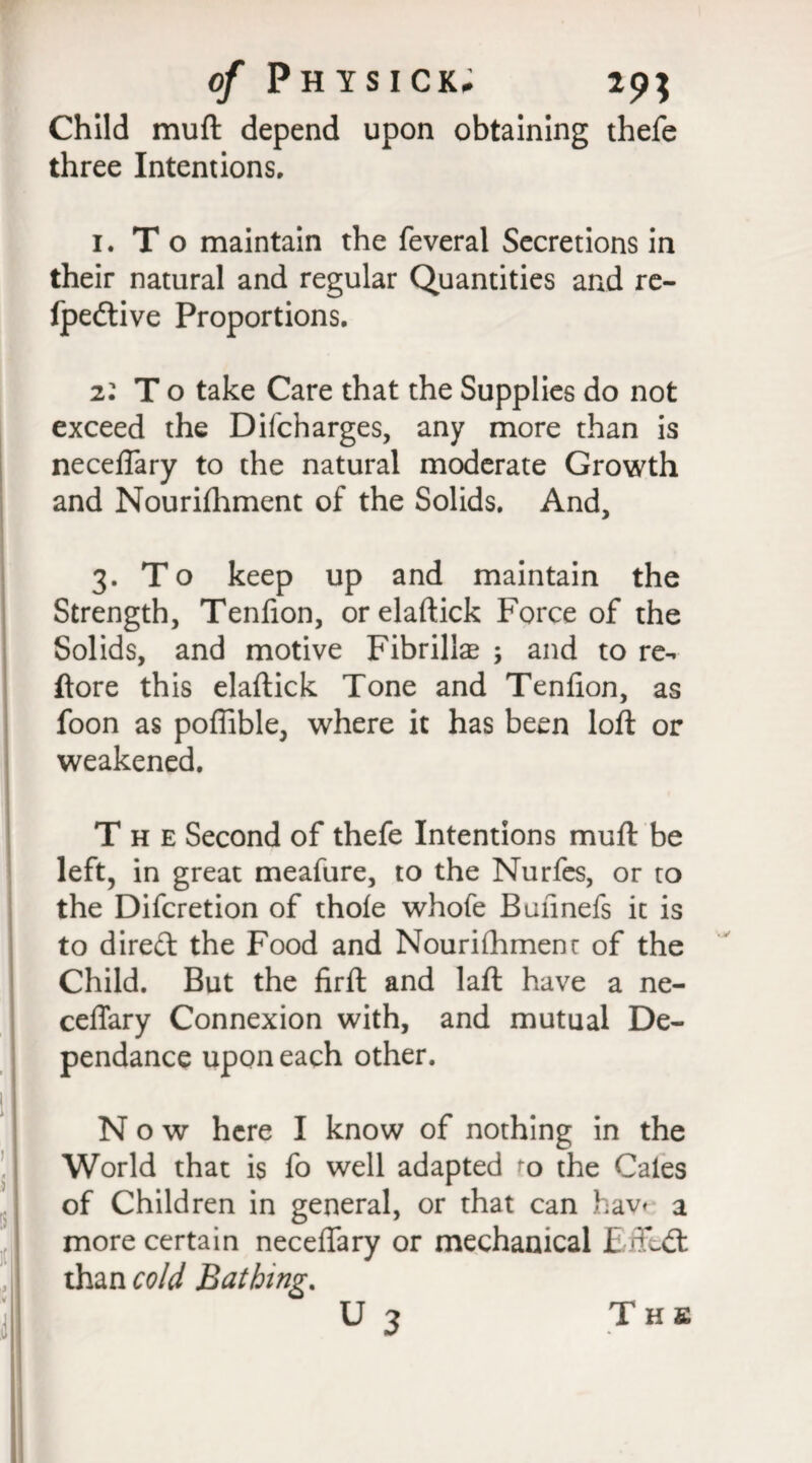 of Ph YSICK. 29; Child muft depend upon obtaining thefe three Intentions, 1. T o maintain the feveral Secretions in their natural and regular Quantities and re- fpedive Proportions, 2: T o take Care that the Supplies do not exceed the Difcharges, any more than is neceflary to the natural moderate Growth and Nourifhment of the Solids. And, 3. To keep up and maintain the Strength, Tenfion, orelaftick Force of the Solids, and motive Fibrillae 3 and to re-, ftore this elaftick Tone and Tenfion, as foon as poffible, where it has been loft or weakened. The Second of thefe Intentions muft be left, in great meafure, to the Nurfes, or to the Difcretion of thole whofe Bulinefs it is to dired the Food and Nourilhmenr of the Child. But the firfl and laft have a ne- ceffary Connexion with, and mutual De- pendance upon each other. Now here I know of nothing in the World that is fo well adapted to the Gates of Children in general, or that can hav< a more certain necelfary or mechanical E/fedk , than cold Bathing