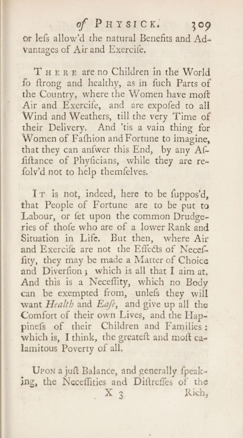 or lefs allow’d the natural Benefits and Ad¬ vantages of Air and Exercife. There are no Children in the World fo ftrong and healthy, as in fuch Parts of the Country, where the Women have mold Air and Exercife, and are expofed to all Wind and Weathers, till the very Time of their Delivery. And ’tis a vain thing for Women of Fafhion and Fortune to imagine, that they can anfwer this End, by any Af- liftance of Phyficians, while they are re- folv’d not to help themfelves. I t is not, indeed, here to be fuppos’d, that People of Fortune are to be put to Labour, or fet upon the common Drudge¬ ries of thofe who are of a lower Rank and Situation in Life. But then, where Air and Exercife are not the Effects of Necef- fity, they may be made a Matter of Choice and Diverfion 5 which is all that I aim at. And this is a Neceffity, which no Body can be exempted from, unlefs they will want Health and Ea/e, and give up all the Comfort of their own Lives, and the Hap- pinefs of their Children and Families : which is, I think, the greateft and moft ca¬ lamitous Poverty of all. Upon a juft Balance, and generally fpeak- Jng, the Neceffities and Diftrefles of the X 3 Rich,